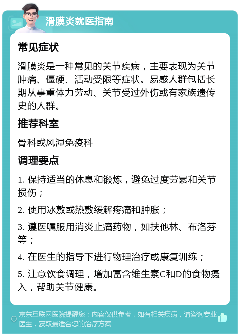 滑膜炎就医指南 常见症状 滑膜炎是一种常见的关节疾病，主要表现为关节肿痛、僵硬、活动受限等症状。易感人群包括长期从事重体力劳动、关节受过外伤或有家族遗传史的人群。 推荐科室 骨科或风湿免疫科 调理要点 1. 保持适当的休息和锻炼，避免过度劳累和关节损伤； 2. 使用冰敷或热敷缓解疼痛和肿胀； 3. 遵医嘱服用消炎止痛药物，如扶他林、布洛芬等； 4. 在医生的指导下进行物理治疗或康复训练； 5. 注意饮食调理，增加富含维生素C和D的食物摄入，帮助关节健康。