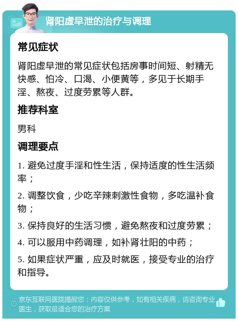 肾阳虚早泄的治疗与调理 常见症状 肾阳虚早泄的常见症状包括房事时间短、射精无快感、怕冷、口渴、小便黄等，多见于长期手淫、熬夜、过度劳累等人群。 推荐科室 男科 调理要点 1. 避免过度手淫和性生活，保持适度的性生活频率； 2. 调整饮食，少吃辛辣刺激性食物，多吃温补食物； 3. 保持良好的生活习惯，避免熬夜和过度劳累； 4. 可以服用中药调理，如补肾壮阳的中药； 5. 如果症状严重，应及时就医，接受专业的治疗和指导。