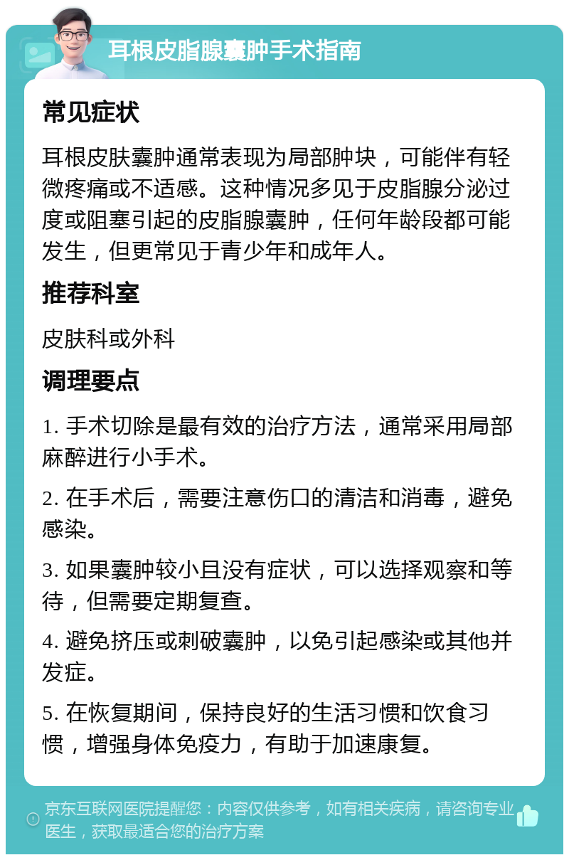 耳根皮脂腺囊肿手术指南 常见症状 耳根皮肤囊肿通常表现为局部肿块，可能伴有轻微疼痛或不适感。这种情况多见于皮脂腺分泌过度或阻塞引起的皮脂腺囊肿，任何年龄段都可能发生，但更常见于青少年和成年人。 推荐科室 皮肤科或外科 调理要点 1. 手术切除是最有效的治疗方法，通常采用局部麻醉进行小手术。 2. 在手术后，需要注意伤口的清洁和消毒，避免感染。 3. 如果囊肿较小且没有症状，可以选择观察和等待，但需要定期复查。 4. 避免挤压或刺破囊肿，以免引起感染或其他并发症。 5. 在恢复期间，保持良好的生活习惯和饮食习惯，增强身体免疫力，有助于加速康复。