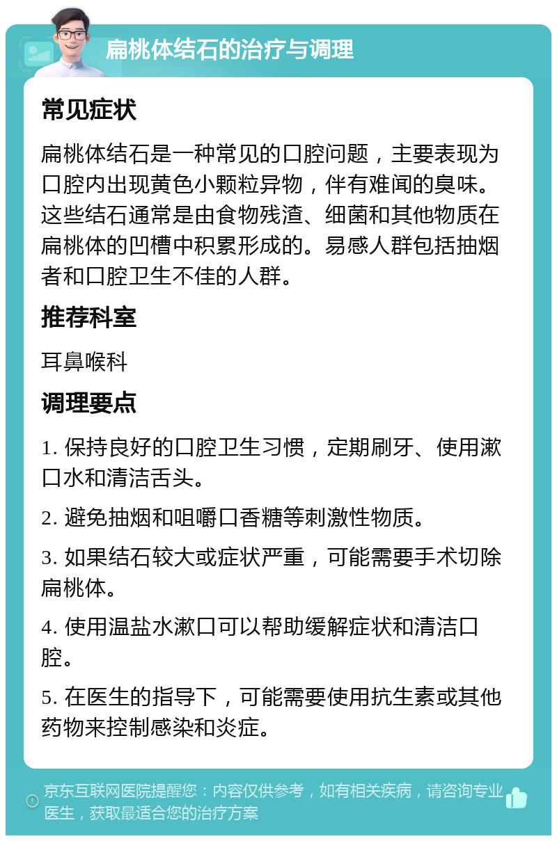 扁桃体结石的治疗与调理 常见症状 扁桃体结石是一种常见的口腔问题，主要表现为口腔内出现黄色小颗粒异物，伴有难闻的臭味。这些结石通常是由食物残渣、细菌和其他物质在扁桃体的凹槽中积累形成的。易感人群包括抽烟者和口腔卫生不佳的人群。 推荐科室 耳鼻喉科 调理要点 1. 保持良好的口腔卫生习惯，定期刷牙、使用漱口水和清洁舌头。 2. 避免抽烟和咀嚼口香糖等刺激性物质。 3. 如果结石较大或症状严重，可能需要手术切除扁桃体。 4. 使用温盐水漱口可以帮助缓解症状和清洁口腔。 5. 在医生的指导下，可能需要使用抗生素或其他药物来控制感染和炎症。