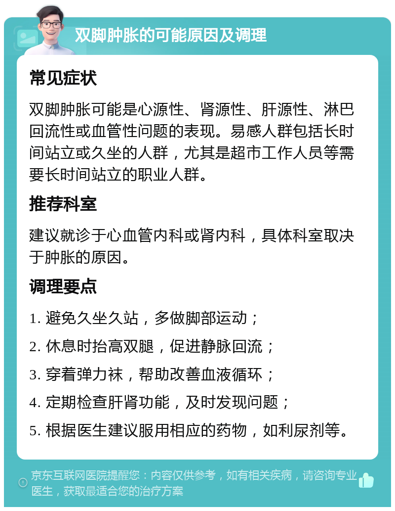 双脚肿胀的可能原因及调理 常见症状 双脚肿胀可能是心源性、肾源性、肝源性、淋巴回流性或血管性问题的表现。易感人群包括长时间站立或久坐的人群，尤其是超市工作人员等需要长时间站立的职业人群。 推荐科室 建议就诊于心血管内科或肾内科，具体科室取决于肿胀的原因。 调理要点 1. 避免久坐久站，多做脚部运动； 2. 休息时抬高双腿，促进静脉回流； 3. 穿着弹力袜，帮助改善血液循环； 4. 定期检查肝肾功能，及时发现问题； 5. 根据医生建议服用相应的药物，如利尿剂等。