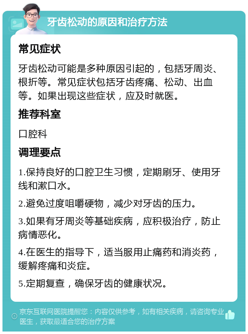 牙齿松动的原因和治疗方法 常见症状 牙齿松动可能是多种原因引起的，包括牙周炎、根折等。常见症状包括牙齿疼痛、松动、出血等。如果出现这些症状，应及时就医。 推荐科室 口腔科 调理要点 1.保持良好的口腔卫生习惯，定期刷牙、使用牙线和漱口水。 2.避免过度咀嚼硬物，减少对牙齿的压力。 3.如果有牙周炎等基础疾病，应积极治疗，防止病情恶化。 4.在医生的指导下，适当服用止痛药和消炎药，缓解疼痛和炎症。 5.定期复查，确保牙齿的健康状况。