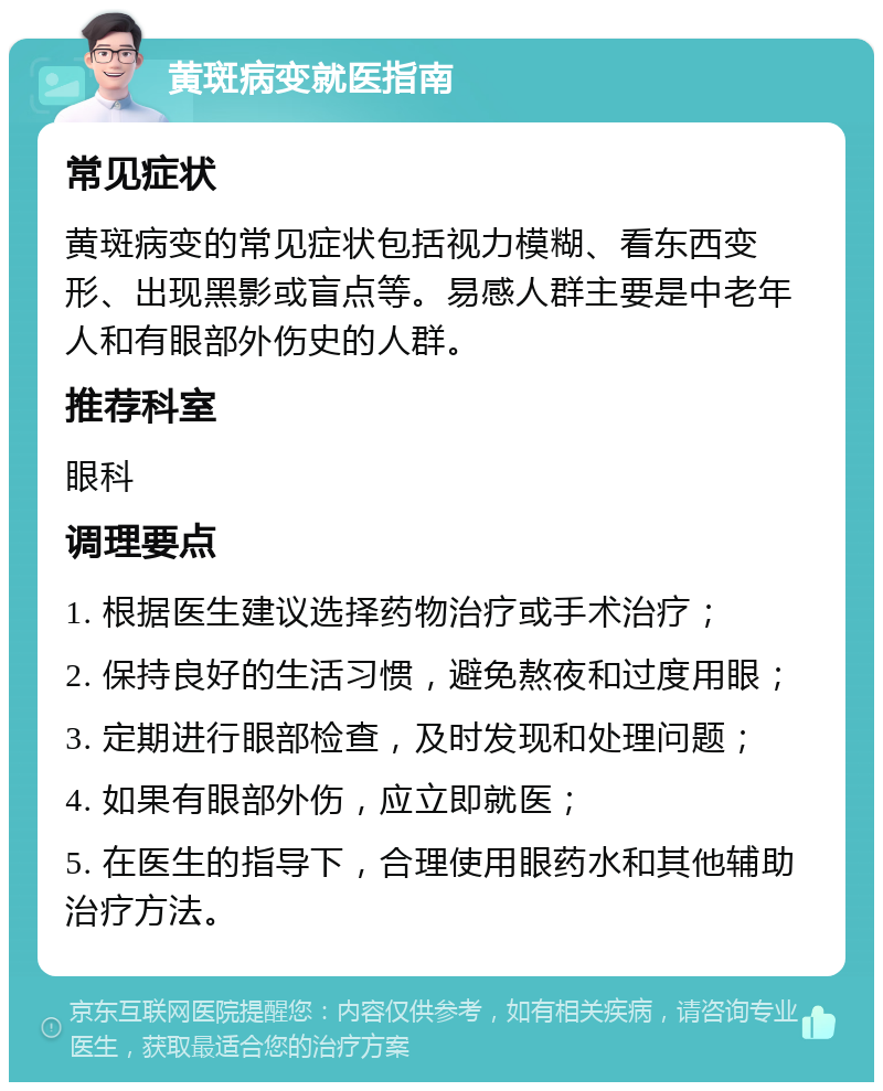 黄斑病变就医指南 常见症状 黄斑病变的常见症状包括视力模糊、看东西变形、出现黑影或盲点等。易感人群主要是中老年人和有眼部外伤史的人群。 推荐科室 眼科 调理要点 1. 根据医生建议选择药物治疗或手术治疗； 2. 保持良好的生活习惯，避免熬夜和过度用眼； 3. 定期进行眼部检查，及时发现和处理问题； 4. 如果有眼部外伤，应立即就医； 5. 在医生的指导下，合理使用眼药水和其他辅助治疗方法。