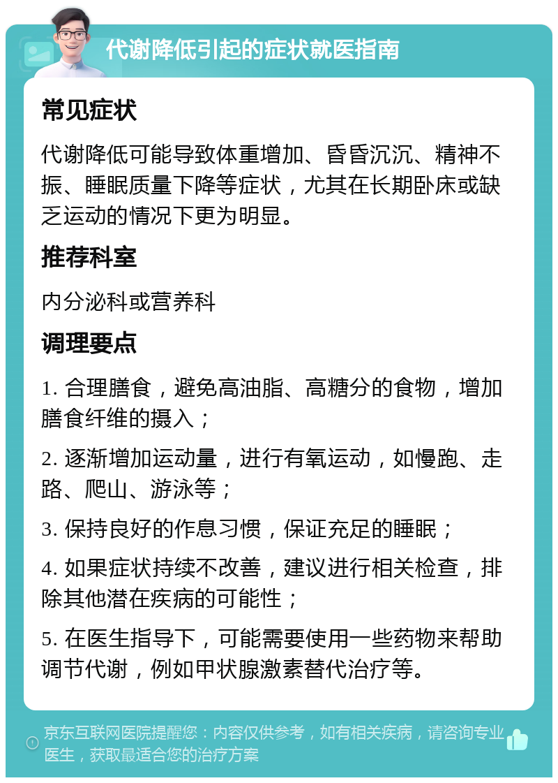 代谢降低引起的症状就医指南 常见症状 代谢降低可能导致体重增加、昏昏沉沉、精神不振、睡眠质量下降等症状，尤其在长期卧床或缺乏运动的情况下更为明显。 推荐科室 内分泌科或营养科 调理要点 1. 合理膳食，避免高油脂、高糖分的食物，增加膳食纤维的摄入； 2. 逐渐增加运动量，进行有氧运动，如慢跑、走路、爬山、游泳等； 3. 保持良好的作息习惯，保证充足的睡眠； 4. 如果症状持续不改善，建议进行相关检查，排除其他潜在疾病的可能性； 5. 在医生指导下，可能需要使用一些药物来帮助调节代谢，例如甲状腺激素替代治疗等。