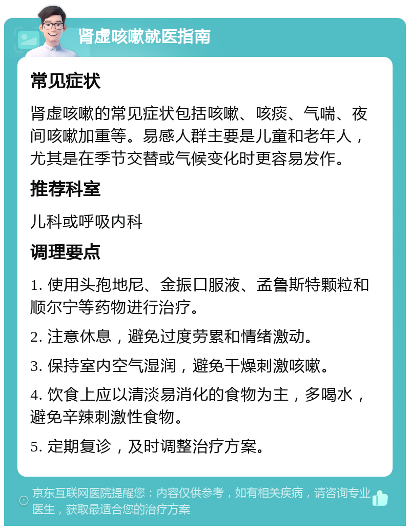 肾虚咳嗽就医指南 常见症状 肾虚咳嗽的常见症状包括咳嗽、咳痰、气喘、夜间咳嗽加重等。易感人群主要是儿童和老年人，尤其是在季节交替或气候变化时更容易发作。 推荐科室 儿科或呼吸内科 调理要点 1. 使用头孢地尼、金振口服液、孟鲁斯特颗粒和顺尔宁等药物进行治疗。 2. 注意休息，避免过度劳累和情绪激动。 3. 保持室内空气湿润，避免干燥刺激咳嗽。 4. 饮食上应以清淡易消化的食物为主，多喝水，避免辛辣刺激性食物。 5. 定期复诊，及时调整治疗方案。