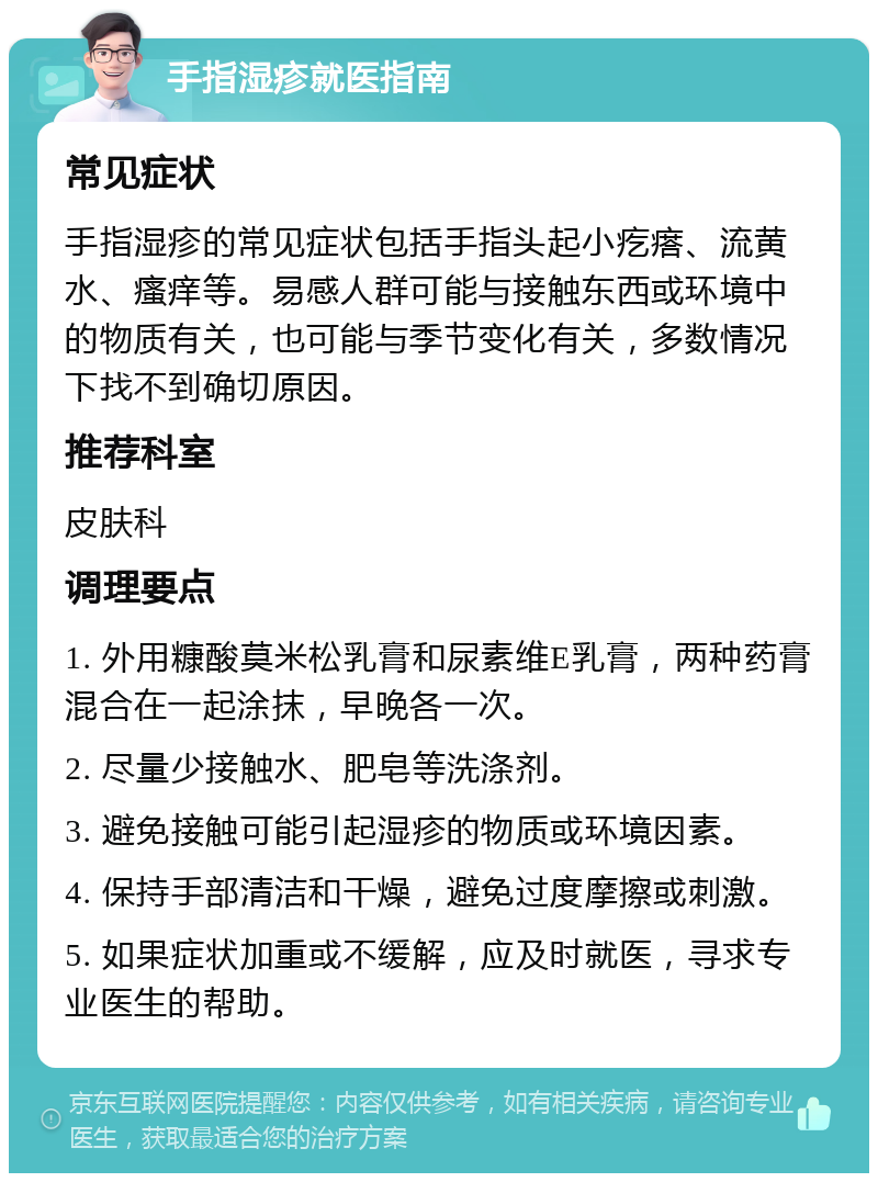 手指湿疹就医指南 常见症状 手指湿疹的常见症状包括手指头起小疙瘩、流黄水、瘙痒等。易感人群可能与接触东西或环境中的物质有关，也可能与季节变化有关，多数情况下找不到确切原因。 推荐科室 皮肤科 调理要点 1. 外用糠酸莫米松乳膏和尿素维E乳膏，两种药膏混合在一起涂抹，早晚各一次。 2. 尽量少接触水、肥皂等洗涤剂。 3. 避免接触可能引起湿疹的物质或环境因素。 4. 保持手部清洁和干燥，避免过度摩擦或刺激。 5. 如果症状加重或不缓解，应及时就医，寻求专业医生的帮助。