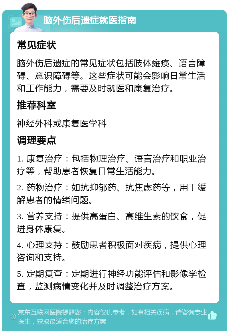 脑外伤后遗症就医指南 常见症状 脑外伤后遗症的常见症状包括肢体瘫痪、语言障碍、意识障碍等。这些症状可能会影响日常生活和工作能力，需要及时就医和康复治疗。 推荐科室 神经外科或康复医学科 调理要点 1. 康复治疗：包括物理治疗、语言治疗和职业治疗等，帮助患者恢复日常生活能力。 2. 药物治疗：如抗抑郁药、抗焦虑药等，用于缓解患者的情绪问题。 3. 营养支持：提供高蛋白、高维生素的饮食，促进身体康复。 4. 心理支持：鼓励患者积极面对疾病，提供心理咨询和支持。 5. 定期复查：定期进行神经功能评估和影像学检查，监测病情变化并及时调整治疗方案。