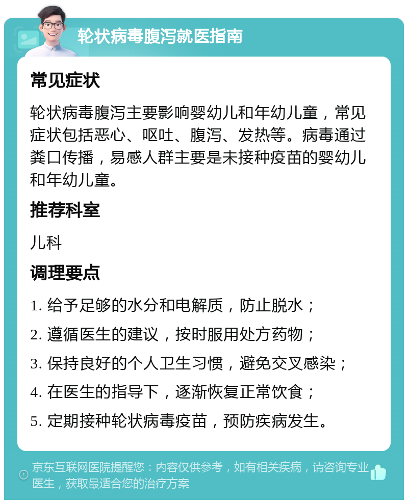 轮状病毒腹泻就医指南 常见症状 轮状病毒腹泻主要影响婴幼儿和年幼儿童，常见症状包括恶心、呕吐、腹泻、发热等。病毒通过粪口传播，易感人群主要是未接种疫苗的婴幼儿和年幼儿童。 推荐科室 儿科 调理要点 1. 给予足够的水分和电解质，防止脱水； 2. 遵循医生的建议，按时服用处方药物； 3. 保持良好的个人卫生习惯，避免交叉感染； 4. 在医生的指导下，逐渐恢复正常饮食； 5. 定期接种轮状病毒疫苗，预防疾病发生。