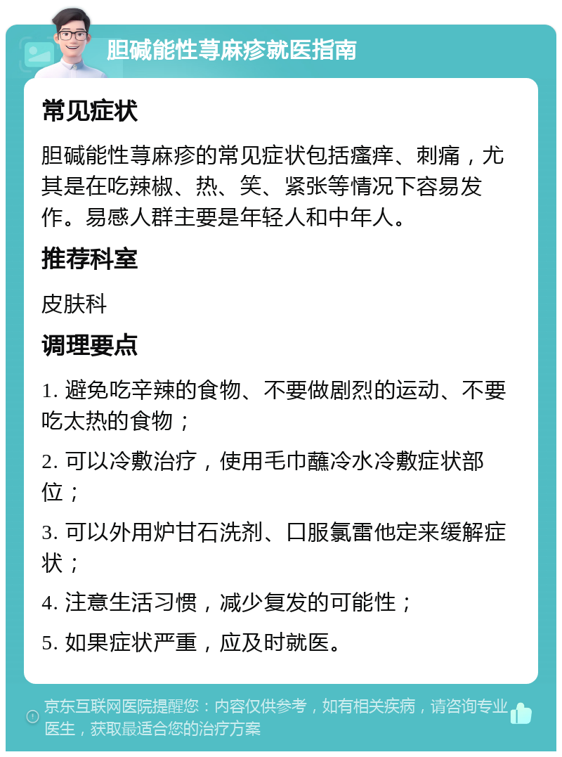 胆碱能性荨麻疹就医指南 常见症状 胆碱能性荨麻疹的常见症状包括瘙痒、刺痛，尤其是在吃辣椒、热、笑、紧张等情况下容易发作。易感人群主要是年轻人和中年人。 推荐科室 皮肤科 调理要点 1. 避免吃辛辣的食物、不要做剧烈的运动、不要吃太热的食物； 2. 可以冷敷治疗，使用毛巾蘸冷水冷敷症状部位； 3. 可以外用炉甘石洗剂、口服氯雷他定来缓解症状； 4. 注意生活习惯，减少复发的可能性； 5. 如果症状严重，应及时就医。