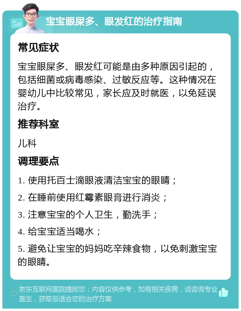 宝宝眼屎多、眼发红的治疗指南 常见症状 宝宝眼屎多、眼发红可能是由多种原因引起的，包括细菌或病毒感染、过敏反应等。这种情况在婴幼儿中比较常见，家长应及时就医，以免延误治疗。 推荐科室 儿科 调理要点 1. 使用托百士滴眼液清洁宝宝的眼睛； 2. 在睡前使用红霉素眼膏进行消炎； 3. 注意宝宝的个人卫生，勤洗手； 4. 给宝宝适当喝水； 5. 避免让宝宝的妈妈吃辛辣食物，以免刺激宝宝的眼睛。