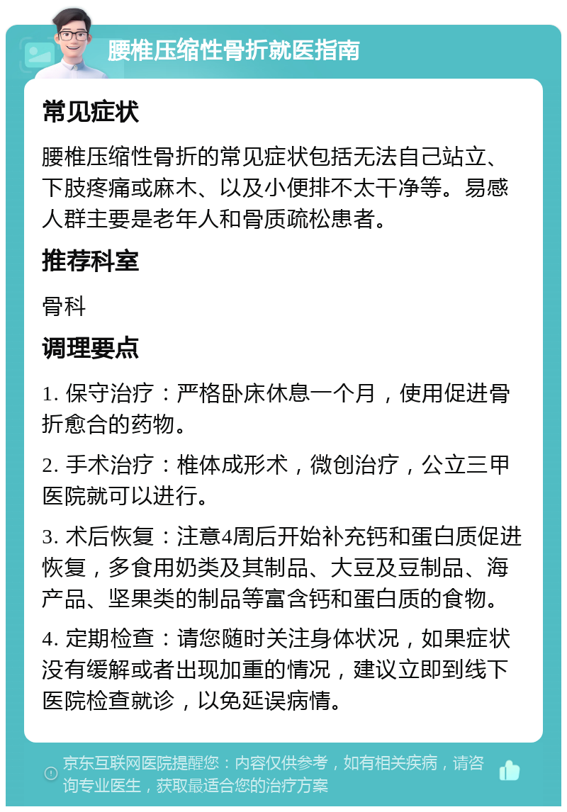 腰椎压缩性骨折就医指南 常见症状 腰椎压缩性骨折的常见症状包括无法自己站立、下肢疼痛或麻木、以及小便排不太干净等。易感人群主要是老年人和骨质疏松患者。 推荐科室 骨科 调理要点 1. 保守治疗：严格卧床休息一个月，使用促进骨折愈合的药物。 2. 手术治疗：椎体成形术，微创治疗，公立三甲医院就可以进行。 3. 术后恢复：注意4周后开始补充钙和蛋白质促进恢复，多食用奶类及其制品、大豆及豆制品、海产品、坚果类的制品等富含钙和蛋白质的食物。 4. 定期检查：请您随时关注身体状况，如果症状没有缓解或者出现加重的情况，建议立即到线下医院检查就诊，以免延误病情。