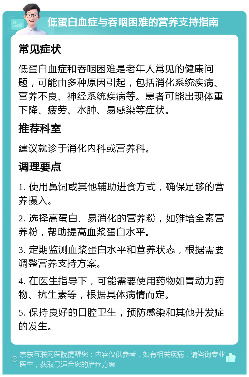 低蛋白血症与吞咽困难的营养支持指南 常见症状 低蛋白血症和吞咽困难是老年人常见的健康问题，可能由多种原因引起，包括消化系统疾病、营养不良、神经系统疾病等。患者可能出现体重下降、疲劳、水肿、易感染等症状。 推荐科室 建议就诊于消化内科或营养科。 调理要点 1. 使用鼻饲或其他辅助进食方式，确保足够的营养摄入。 2. 选择高蛋白、易消化的营养粉，如雅培全素营养粉，帮助提高血浆蛋白水平。 3. 定期监测血浆蛋白水平和营养状态，根据需要调整营养支持方案。 4. 在医生指导下，可能需要使用药物如胃动力药物、抗生素等，根据具体病情而定。 5. 保持良好的口腔卫生，预防感染和其他并发症的发生。