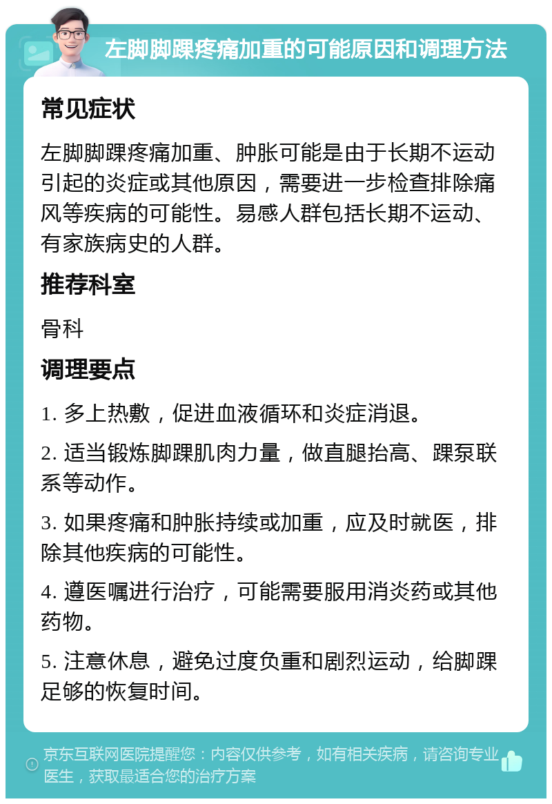 左脚脚踝疼痛加重的可能原因和调理方法 常见症状 左脚脚踝疼痛加重、肿胀可能是由于长期不运动引起的炎症或其他原因，需要进一步检查排除痛风等疾病的可能性。易感人群包括长期不运动、有家族病史的人群。 推荐科室 骨科 调理要点 1. 多上热敷，促进血液循环和炎症消退。 2. 适当锻炼脚踝肌肉力量，做直腿抬高、踝泵联系等动作。 3. 如果疼痛和肿胀持续或加重，应及时就医，排除其他疾病的可能性。 4. 遵医嘱进行治疗，可能需要服用消炎药或其他药物。 5. 注意休息，避免过度负重和剧烈运动，给脚踝足够的恢复时间。