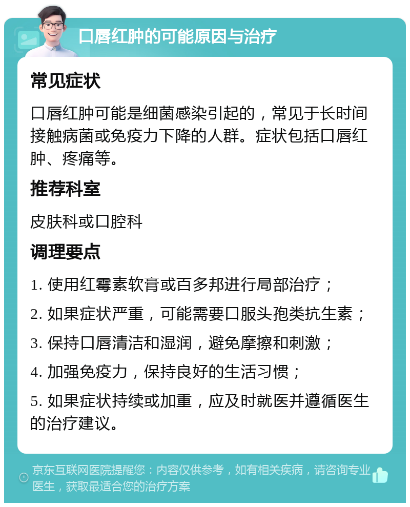 口唇红肿的可能原因与治疗 常见症状 口唇红肿可能是细菌感染引起的，常见于长时间接触病菌或免疫力下降的人群。症状包括口唇红肿、疼痛等。 推荐科室 皮肤科或口腔科 调理要点 1. 使用红霉素软膏或百多邦进行局部治疗； 2. 如果症状严重，可能需要口服头孢类抗生素； 3. 保持口唇清洁和湿润，避免摩擦和刺激； 4. 加强免疫力，保持良好的生活习惯； 5. 如果症状持续或加重，应及时就医并遵循医生的治疗建议。