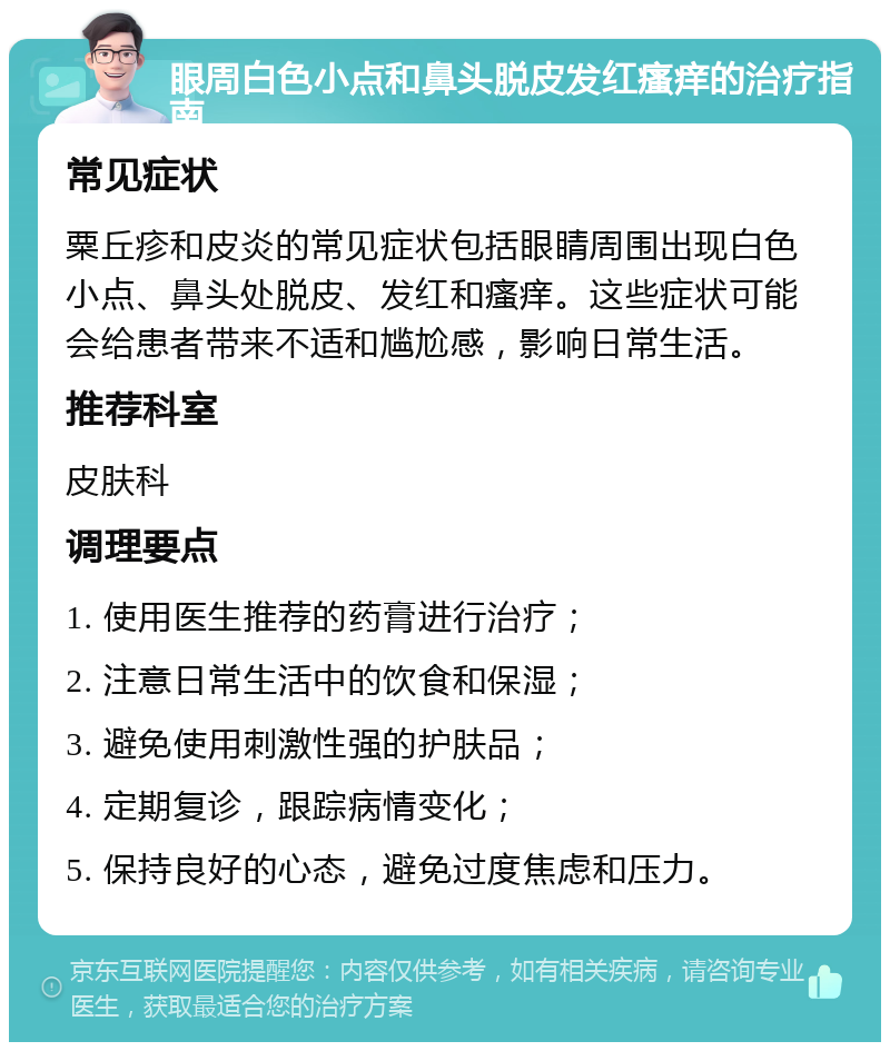 眼周白色小点和鼻头脱皮发红瘙痒的治疗指南 常见症状 粟丘疹和皮炎的常见症状包括眼睛周围出现白色小点、鼻头处脱皮、发红和瘙痒。这些症状可能会给患者带来不适和尴尬感，影响日常生活。 推荐科室 皮肤科 调理要点 1. 使用医生推荐的药膏进行治疗； 2. 注意日常生活中的饮食和保湿； 3. 避免使用刺激性强的护肤品； 4. 定期复诊，跟踪病情变化； 5. 保持良好的心态，避免过度焦虑和压力。