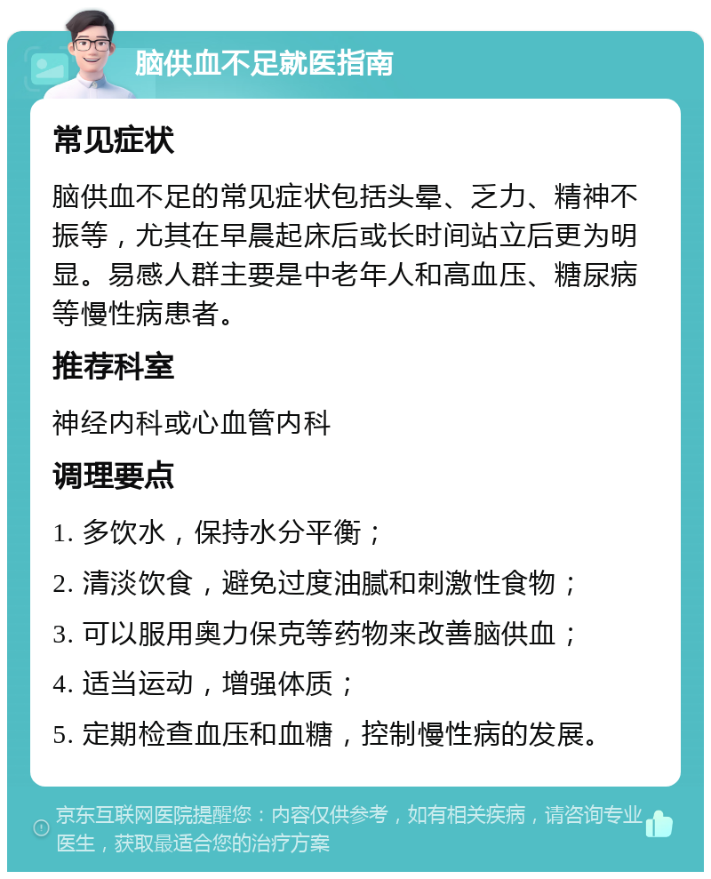 脑供血不足就医指南 常见症状 脑供血不足的常见症状包括头晕、乏力、精神不振等，尤其在早晨起床后或长时间站立后更为明显。易感人群主要是中老年人和高血压、糖尿病等慢性病患者。 推荐科室 神经内科或心血管内科 调理要点 1. 多饮水，保持水分平衡； 2. 清淡饮食，避免过度油腻和刺激性食物； 3. 可以服用奥力保克等药物来改善脑供血； 4. 适当运动，增强体质； 5. 定期检查血压和血糖，控制慢性病的发展。