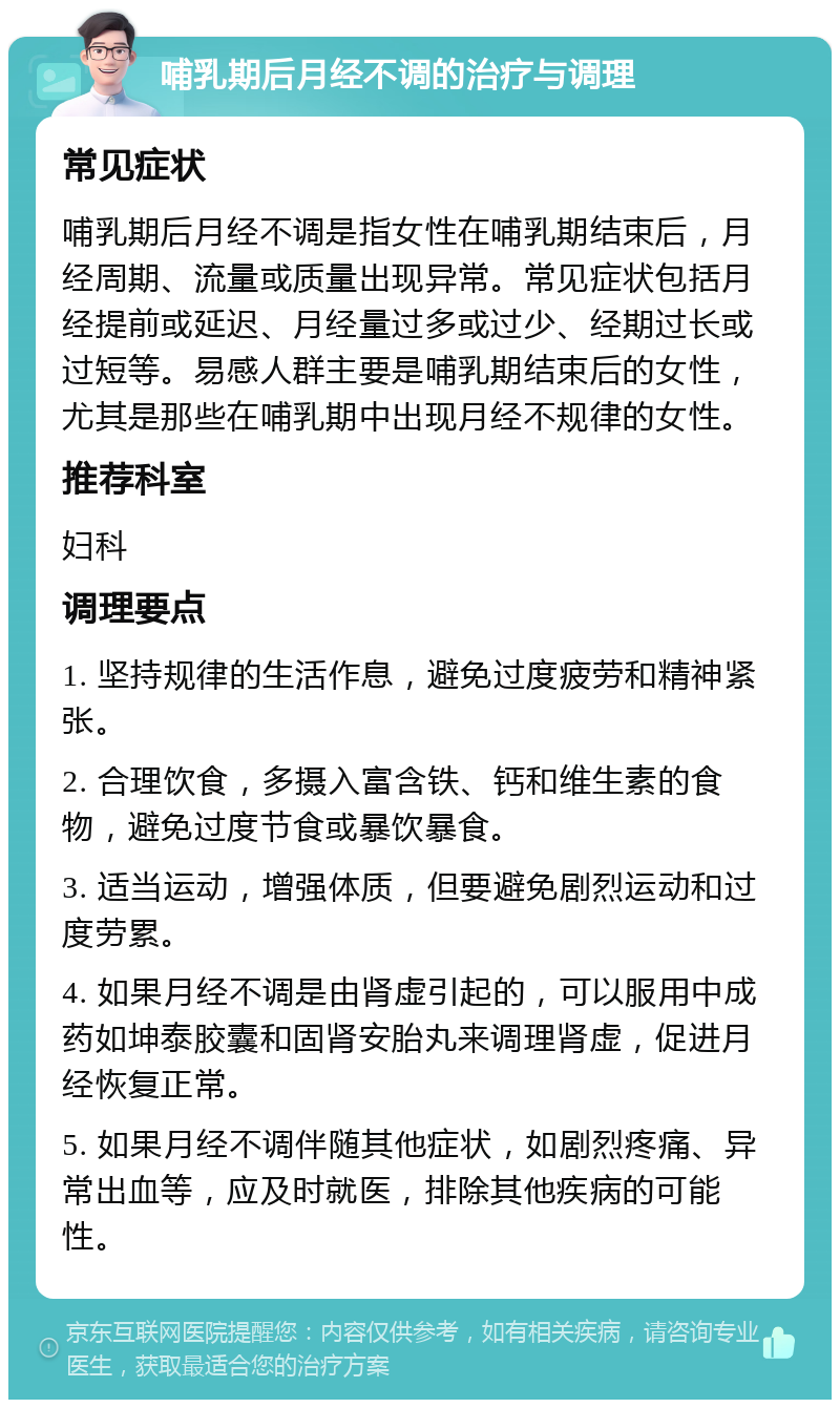 哺乳期后月经不调的治疗与调理 常见症状 哺乳期后月经不调是指女性在哺乳期结束后，月经周期、流量或质量出现异常。常见症状包括月经提前或延迟、月经量过多或过少、经期过长或过短等。易感人群主要是哺乳期结束后的女性，尤其是那些在哺乳期中出现月经不规律的女性。 推荐科室 妇科 调理要点 1. 坚持规律的生活作息，避免过度疲劳和精神紧张。 2. 合理饮食，多摄入富含铁、钙和维生素的食物，避免过度节食或暴饮暴食。 3. 适当运动，增强体质，但要避免剧烈运动和过度劳累。 4. 如果月经不调是由肾虚引起的，可以服用中成药如坤泰胶囊和固肾安胎丸来调理肾虚，促进月经恢复正常。 5. 如果月经不调伴随其他症状，如剧烈疼痛、异常出血等，应及时就医，排除其他疾病的可能性。