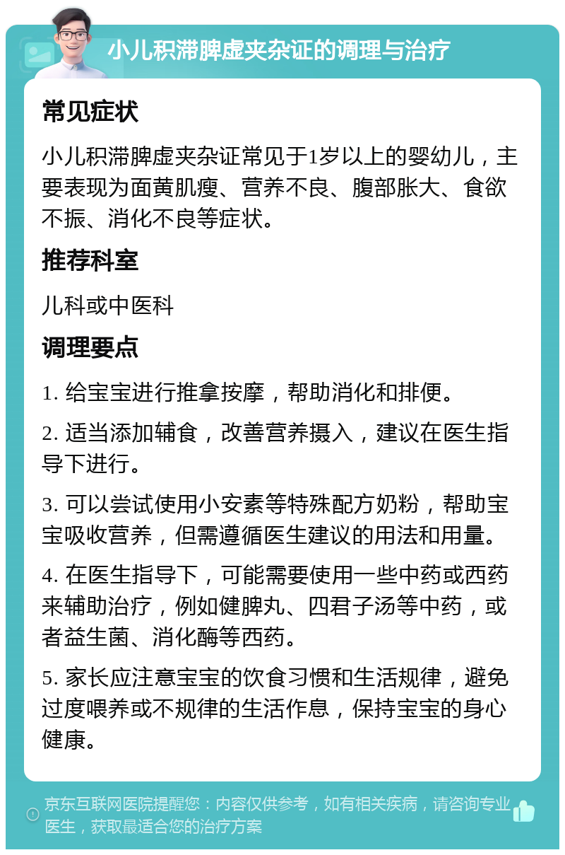 小儿积滞脾虚夹杂证的调理与治疗 常见症状 小儿积滞脾虚夹杂证常见于1岁以上的婴幼儿，主要表现为面黄肌瘦、营养不良、腹部胀大、食欲不振、消化不良等症状。 推荐科室 儿科或中医科 调理要点 1. 给宝宝进行推拿按摩，帮助消化和排便。 2. 适当添加辅食，改善营养摄入，建议在医生指导下进行。 3. 可以尝试使用小安素等特殊配方奶粉，帮助宝宝吸收营养，但需遵循医生建议的用法和用量。 4. 在医生指导下，可能需要使用一些中药或西药来辅助治疗，例如健脾丸、四君子汤等中药，或者益生菌、消化酶等西药。 5. 家长应注意宝宝的饮食习惯和生活规律，避免过度喂养或不规律的生活作息，保持宝宝的身心健康。