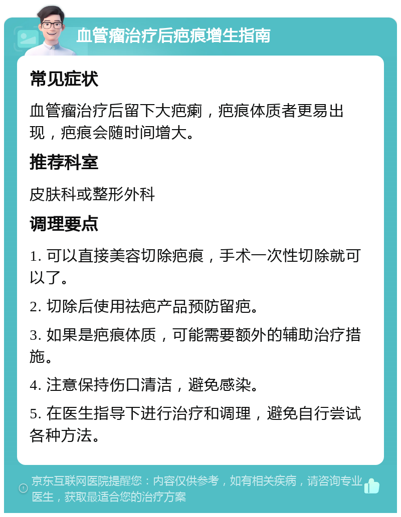 血管瘤治疗后疤痕增生指南 常见症状 血管瘤治疗后留下大疤瘌，疤痕体质者更易出现，疤痕会随时间增大。 推荐科室 皮肤科或整形外科 调理要点 1. 可以直接美容切除疤痕，手术一次性切除就可以了。 2. 切除后使用祛疤产品预防留疤。 3. 如果是疤痕体质，可能需要额外的辅助治疗措施。 4. 注意保持伤口清洁，避免感染。 5. 在医生指导下进行治疗和调理，避免自行尝试各种方法。