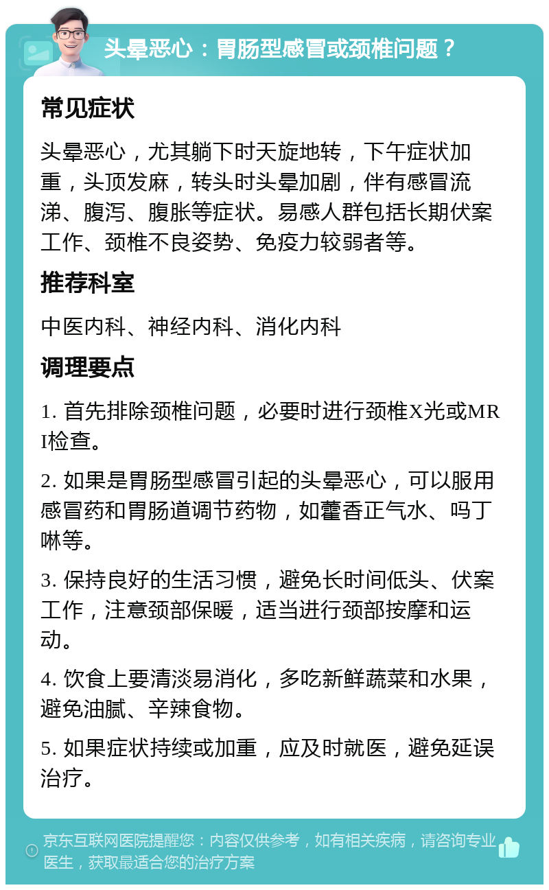 头晕恶心：胃肠型感冒或颈椎问题？ 常见症状 头晕恶心，尤其躺下时天旋地转，下午症状加重，头顶发麻，转头时头晕加剧，伴有感冒流涕、腹泻、腹胀等症状。易感人群包括长期伏案工作、颈椎不良姿势、免疫力较弱者等。 推荐科室 中医内科、神经内科、消化内科 调理要点 1. 首先排除颈椎问题，必要时进行颈椎X光或MRI检查。 2. 如果是胃肠型感冒引起的头晕恶心，可以服用感冒药和胃肠道调节药物，如藿香正气水、吗丁啉等。 3. 保持良好的生活习惯，避免长时间低头、伏案工作，注意颈部保暖，适当进行颈部按摩和运动。 4. 饮食上要清淡易消化，多吃新鲜蔬菜和水果，避免油腻、辛辣食物。 5. 如果症状持续或加重，应及时就医，避免延误治疗。