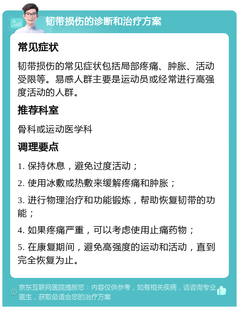 韧带损伤的诊断和治疗方案 常见症状 韧带损伤的常见症状包括局部疼痛、肿胀、活动受限等。易感人群主要是运动员或经常进行高强度活动的人群。 推荐科室 骨科或运动医学科 调理要点 1. 保持休息，避免过度活动； 2. 使用冰敷或热敷来缓解疼痛和肿胀； 3. 进行物理治疗和功能锻炼，帮助恢复韧带的功能； 4. 如果疼痛严重，可以考虑使用止痛药物； 5. 在康复期间，避免高强度的运动和活动，直到完全恢复为止。