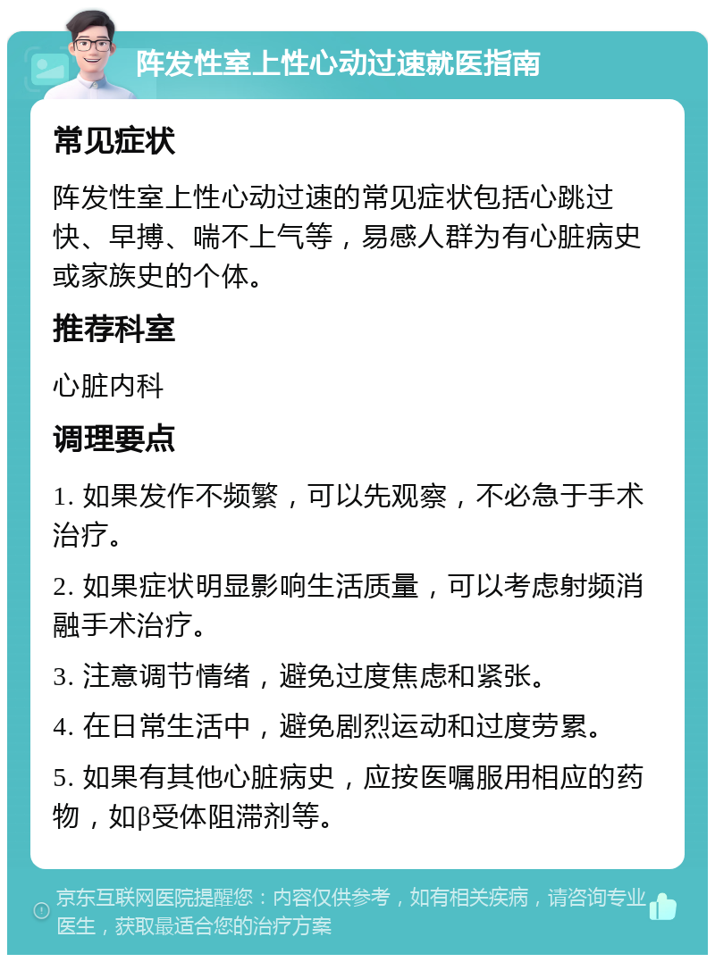 阵发性室上性心动过速就医指南 常见症状 阵发性室上性心动过速的常见症状包括心跳过快、早搏、喘不上气等，易感人群为有心脏病史或家族史的个体。 推荐科室 心脏内科 调理要点 1. 如果发作不频繁，可以先观察，不必急于手术治疗。 2. 如果症状明显影响生活质量，可以考虑射频消融手术治疗。 3. 注意调节情绪，避免过度焦虑和紧张。 4. 在日常生活中，避免剧烈运动和过度劳累。 5. 如果有其他心脏病史，应按医嘱服用相应的药物，如β受体阻滞剂等。