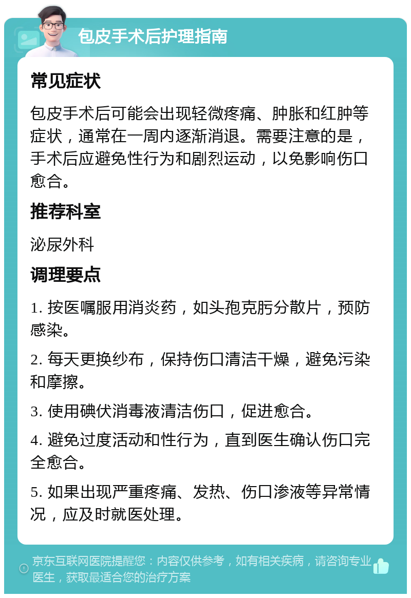 包皮手术后护理指南 常见症状 包皮手术后可能会出现轻微疼痛、肿胀和红肿等症状，通常在一周内逐渐消退。需要注意的是，手术后应避免性行为和剧烈运动，以免影响伤口愈合。 推荐科室 泌尿外科 调理要点 1. 按医嘱服用消炎药，如头孢克肟分散片，预防感染。 2. 每天更换纱布，保持伤口清洁干燥，避免污染和摩擦。 3. 使用碘伏消毒液清洁伤口，促进愈合。 4. 避免过度活动和性行为，直到医生确认伤口完全愈合。 5. 如果出现严重疼痛、发热、伤口渗液等异常情况，应及时就医处理。