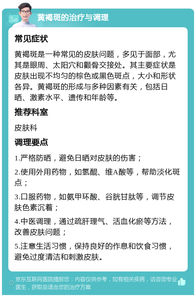 黄褐斑的治疗与调理 常见症状 黄褐斑是一种常见的皮肤问题，多见于面部，尤其是眼周、太阳穴和颧骨交接处。其主要症状是皮肤出现不均匀的棕色或黑色斑点，大小和形状各异。黄褐斑的形成与多种因素有关，包括日晒、激素水平、遗传和年龄等。 推荐科室 皮肤科 调理要点 1.严格防晒，避免日晒对皮肤的伤害； 2.使用外用药物，如氢醌、维A酸等，帮助淡化斑点； 3.口服药物，如氨甲环酸、谷胱甘肽等，调节皮肤色素沉着； 4.中医调理，通过疏肝理气、活血化瘀等方法，改善皮肤问题； 5.注意生活习惯，保持良好的作息和饮食习惯，避免过度清洁和刺激皮肤。