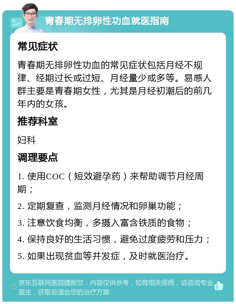 青春期无排卵性功血就医指南 常见症状 青春期无排卵性功血的常见症状包括月经不规律、经期过长或过短、月经量少或多等。易感人群主要是青春期女性，尤其是月经初潮后的前几年内的女孩。 推荐科室 妇科 调理要点 1. 使用COC（短效避孕药）来帮助调节月经周期； 2. 定期复查，监测月经情况和卵巢功能； 3. 注意饮食均衡，多摄入富含铁质的食物； 4. 保持良好的生活习惯，避免过度疲劳和压力； 5. 如果出现贫血等并发症，及时就医治疗。