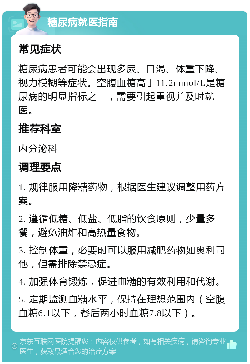 糖尿病就医指南 常见症状 糖尿病患者可能会出现多尿、口渴、体重下降、视力模糊等症状。空腹血糖高于11.2mmol/L是糖尿病的明显指标之一，需要引起重视并及时就医。 推荐科室 内分泌科 调理要点 1. 规律服用降糖药物，根据医生建议调整用药方案。 2. 遵循低糖、低盐、低脂的饮食原则，少量多餐，避免油炸和高热量食物。 3. 控制体重，必要时可以服用减肥药物如奥利司他，但需排除禁忌症。 4. 加强体育锻炼，促进血糖的有效利用和代谢。 5. 定期监测血糖水平，保持在理想范围内（空腹血糖6.1以下，餐后两小时血糖7.8以下）。