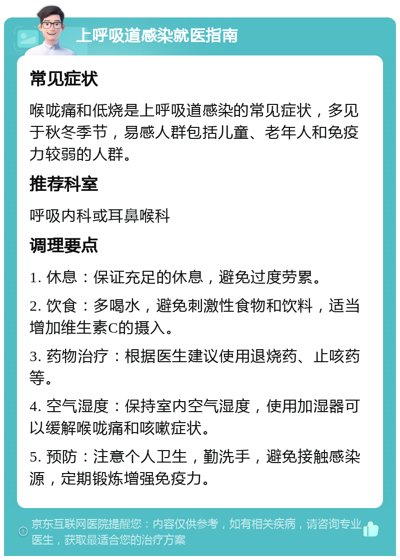 上呼吸道感染就医指南 常见症状 喉咙痛和低烧是上呼吸道感染的常见症状，多见于秋冬季节，易感人群包括儿童、老年人和免疫力较弱的人群。 推荐科室 呼吸内科或耳鼻喉科 调理要点 1. 休息：保证充足的休息，避免过度劳累。 2. 饮食：多喝水，避免刺激性食物和饮料，适当增加维生素C的摄入。 3. 药物治疗：根据医生建议使用退烧药、止咳药等。 4. 空气湿度：保持室内空气湿度，使用加湿器可以缓解喉咙痛和咳嗽症状。 5. 预防：注意个人卫生，勤洗手，避免接触感染源，定期锻炼增强免疫力。