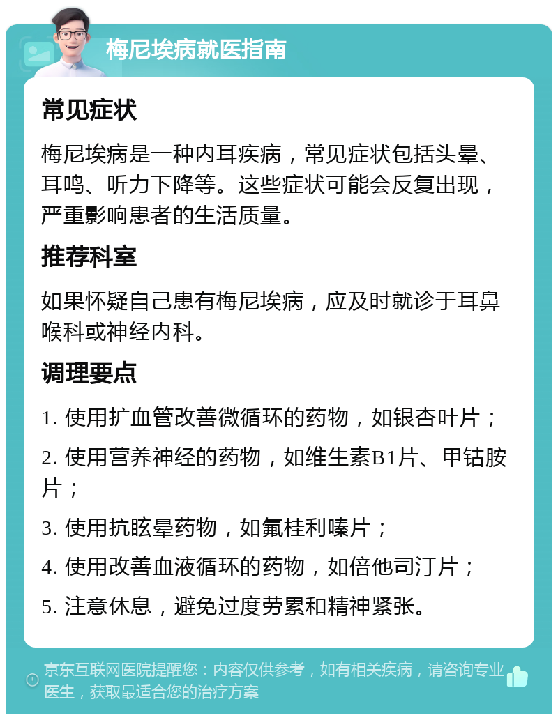 梅尼埃病就医指南 常见症状 梅尼埃病是一种内耳疾病，常见症状包括头晕、耳鸣、听力下降等。这些症状可能会反复出现，严重影响患者的生活质量。 推荐科室 如果怀疑自己患有梅尼埃病，应及时就诊于耳鼻喉科或神经内科。 调理要点 1. 使用扩血管改善微循环的药物，如银杏叶片； 2. 使用营养神经的药物，如维生素B1片、甲钴胺片； 3. 使用抗眩晕药物，如氟桂利嗪片； 4. 使用改善血液循环的药物，如倍他司汀片； 5. 注意休息，避免过度劳累和精神紧张。