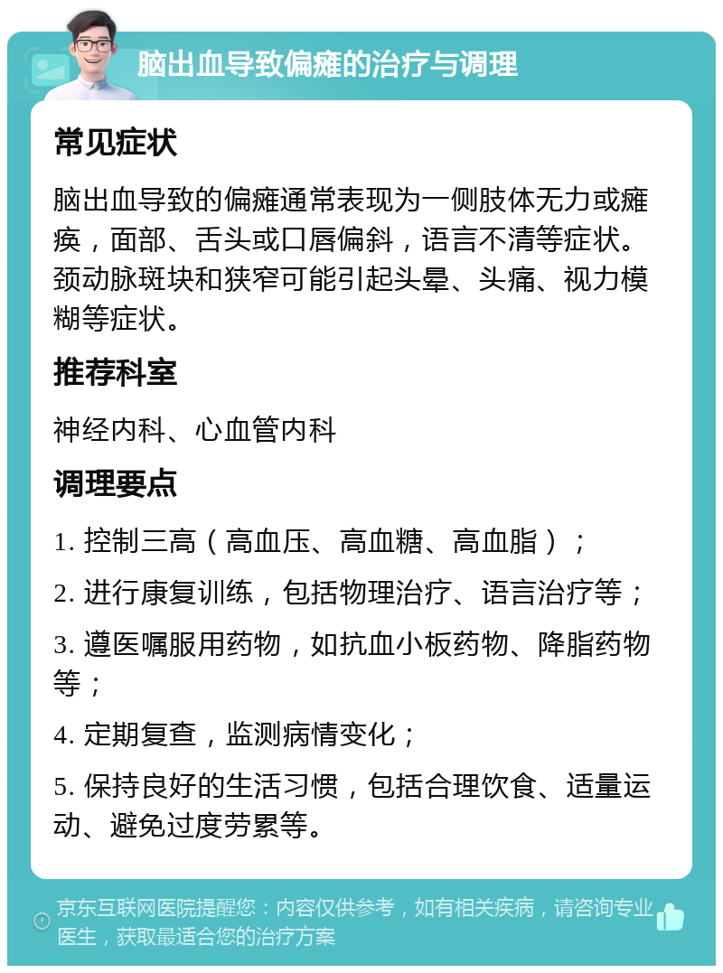 脑出血导致偏瘫的治疗与调理 常见症状 脑出血导致的偏瘫通常表现为一侧肢体无力或瘫痪，面部、舌头或口唇偏斜，语言不清等症状。颈动脉斑块和狭窄可能引起头晕、头痛、视力模糊等症状。 推荐科室 神经内科、心血管内科 调理要点 1. 控制三高（高血压、高血糖、高血脂）； 2. 进行康复训练，包括物理治疗、语言治疗等； 3. 遵医嘱服用药物，如抗血小板药物、降脂药物等； 4. 定期复查，监测病情变化； 5. 保持良好的生活习惯，包括合理饮食、适量运动、避免过度劳累等。