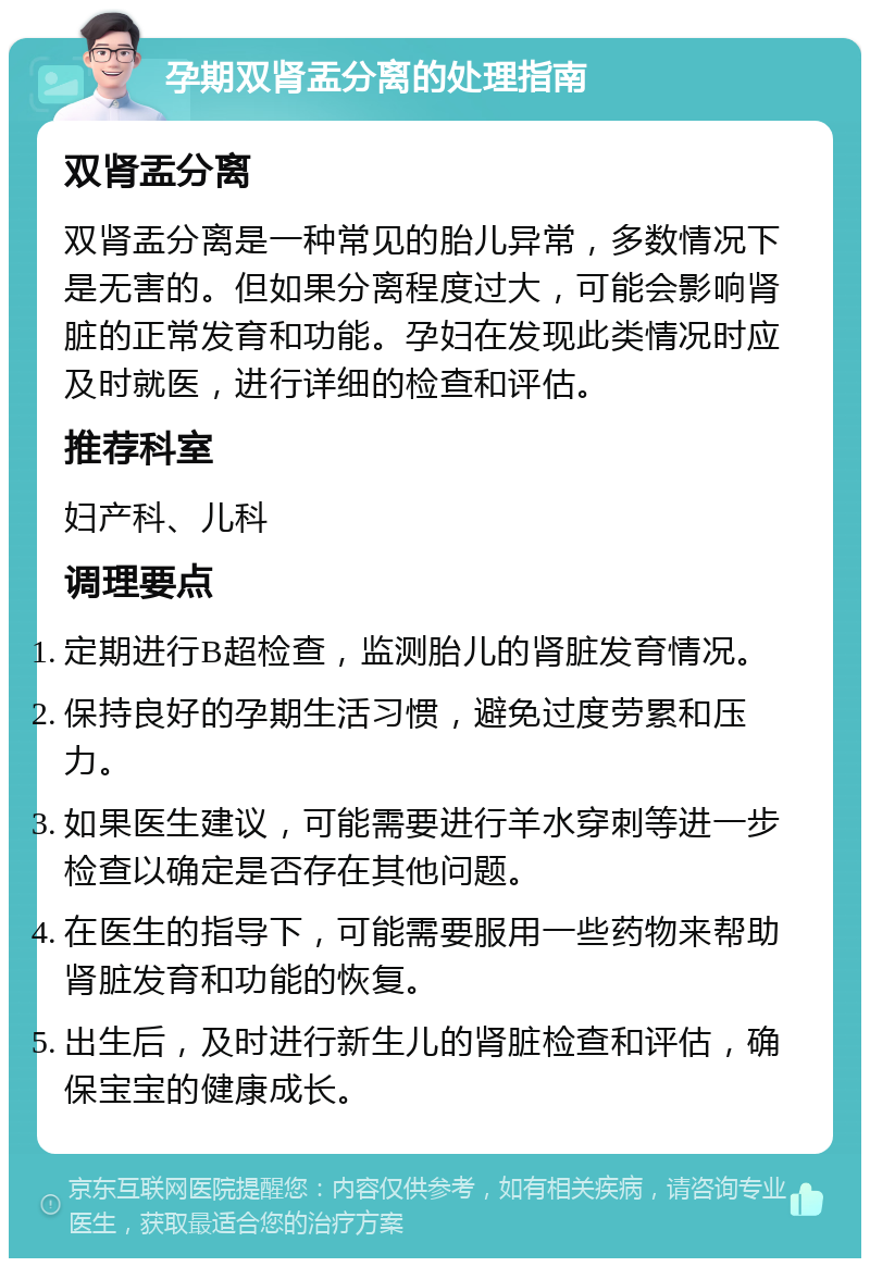 孕期双肾盂分离的处理指南 双肾盂分离 双肾盂分离是一种常见的胎儿异常，多数情况下是无害的。但如果分离程度过大，可能会影响肾脏的正常发育和功能。孕妇在发现此类情况时应及时就医，进行详细的检查和评估。 推荐科室 妇产科、儿科 调理要点 定期进行B超检查，监测胎儿的肾脏发育情况。 保持良好的孕期生活习惯，避免过度劳累和压力。 如果医生建议，可能需要进行羊水穿刺等进一步检查以确定是否存在其他问题。 在医生的指导下，可能需要服用一些药物来帮助肾脏发育和功能的恢复。 出生后，及时进行新生儿的肾脏检查和评估，确保宝宝的健康成长。