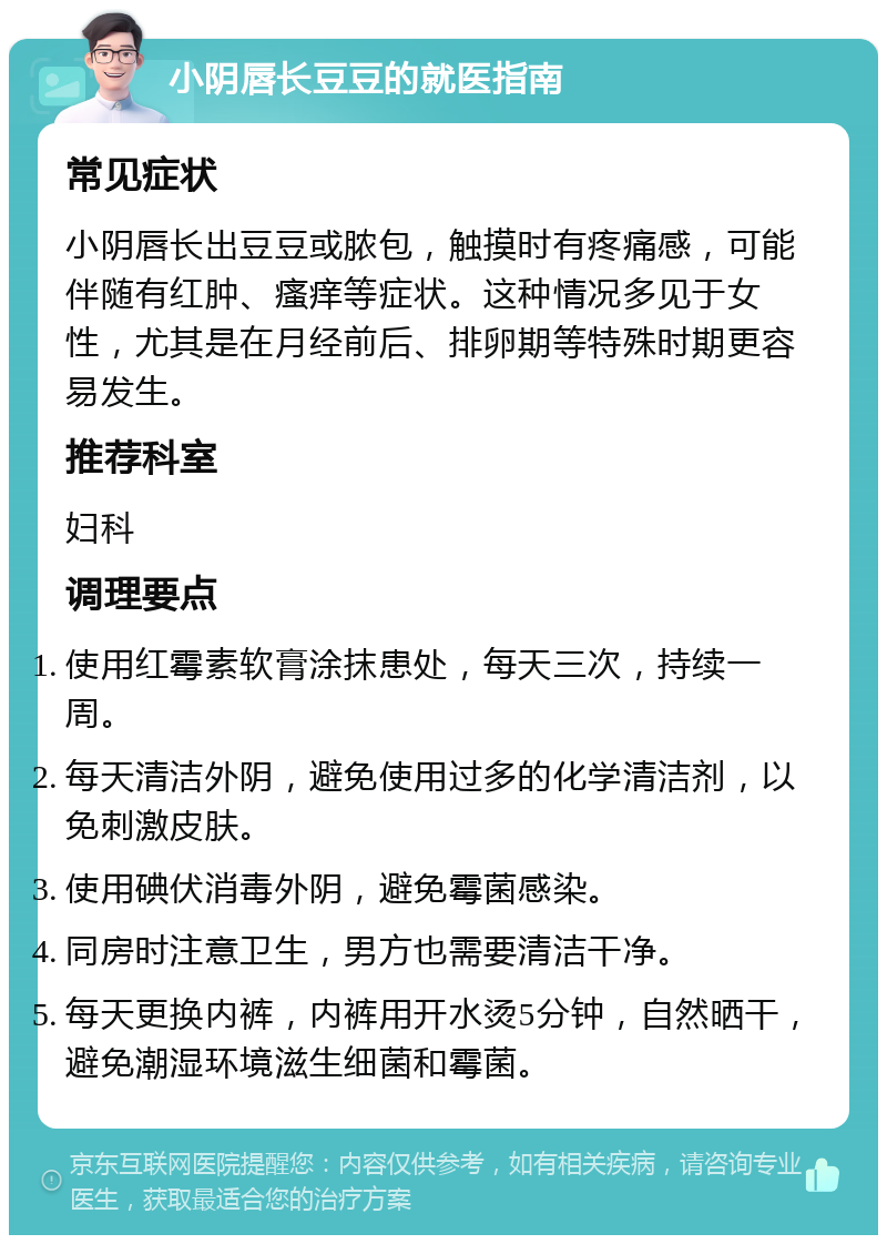 小阴唇长豆豆的就医指南 常见症状 小阴唇长出豆豆或脓包，触摸时有疼痛感，可能伴随有红肿、瘙痒等症状。这种情况多见于女性，尤其是在月经前后、排卵期等特殊时期更容易发生。 推荐科室 妇科 调理要点 使用红霉素软膏涂抹患处，每天三次，持续一周。 每天清洁外阴，避免使用过多的化学清洁剂，以免刺激皮肤。 使用碘伏消毒外阴，避免霉菌感染。 同房时注意卫生，男方也需要清洁干净。 每天更换内裤，内裤用开水烫5分钟，自然晒干，避免潮湿环境滋生细菌和霉菌。