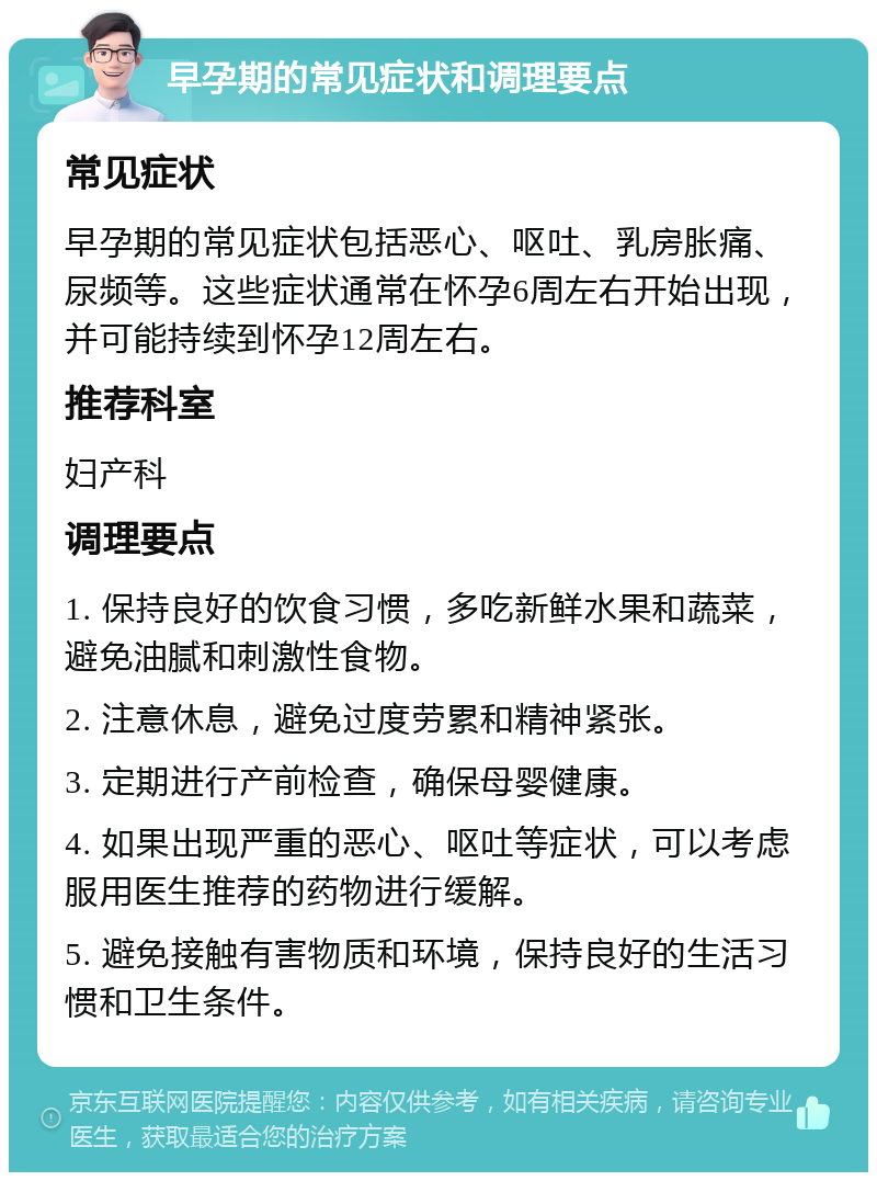 早孕期的常见症状和调理要点 常见症状 早孕期的常见症状包括恶心、呕吐、乳房胀痛、尿频等。这些症状通常在怀孕6周左右开始出现，并可能持续到怀孕12周左右。 推荐科室 妇产科 调理要点 1. 保持良好的饮食习惯，多吃新鲜水果和蔬菜，避免油腻和刺激性食物。 2. 注意休息，避免过度劳累和精神紧张。 3. 定期进行产前检查，确保母婴健康。 4. 如果出现严重的恶心、呕吐等症状，可以考虑服用医生推荐的药物进行缓解。 5. 避免接触有害物质和环境，保持良好的生活习惯和卫生条件。