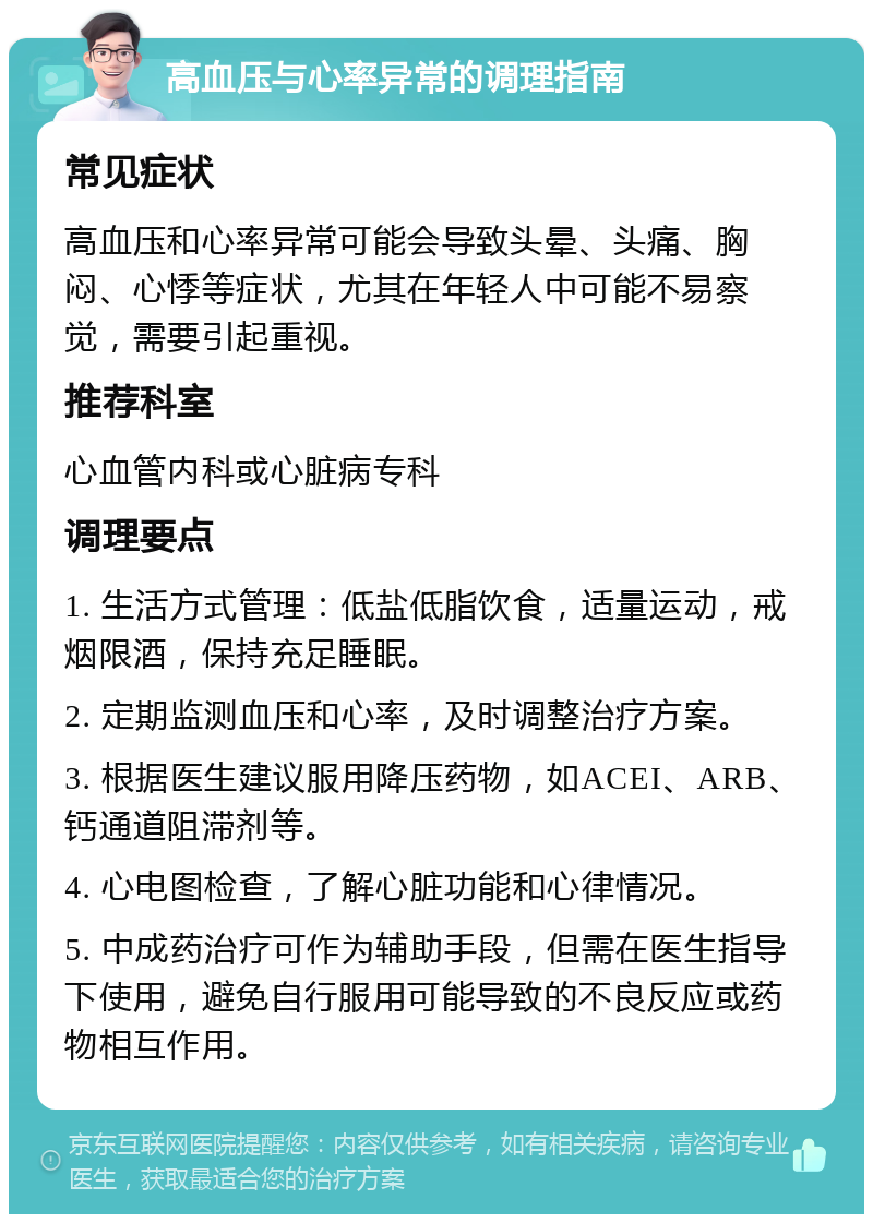 高血压与心率异常的调理指南 常见症状 高血压和心率异常可能会导致头晕、头痛、胸闷、心悸等症状，尤其在年轻人中可能不易察觉，需要引起重视。 推荐科室 心血管内科或心脏病专科 调理要点 1. 生活方式管理：低盐低脂饮食，适量运动，戒烟限酒，保持充足睡眠。 2. 定期监测血压和心率，及时调整治疗方案。 3. 根据医生建议服用降压药物，如ACEI、ARB、钙通道阻滞剂等。 4. 心电图检查，了解心脏功能和心律情况。 5. 中成药治疗可作为辅助手段，但需在医生指导下使用，避免自行服用可能导致的不良反应或药物相互作用。