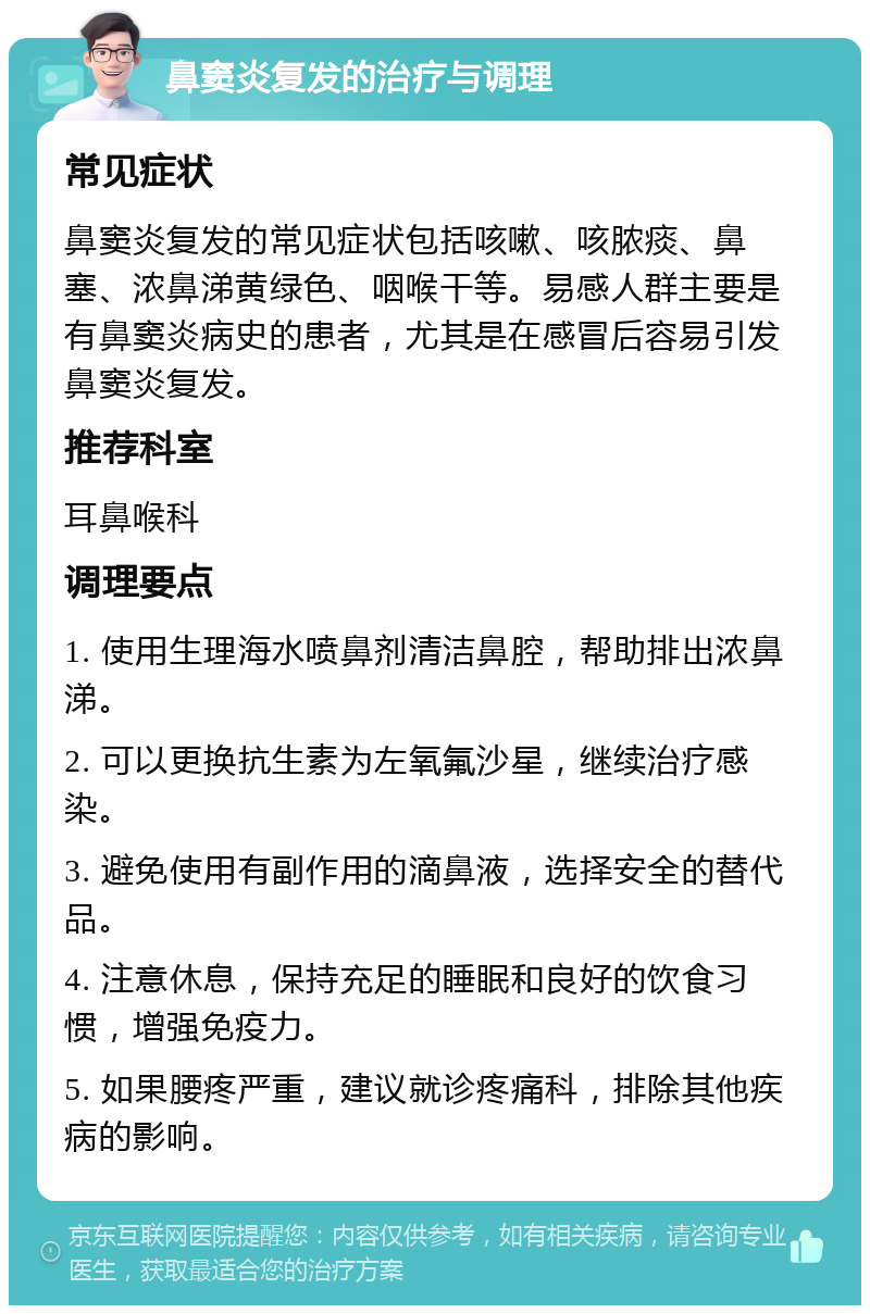 鼻窦炎复发的治疗与调理 常见症状 鼻窦炎复发的常见症状包括咳嗽、咳脓痰、鼻塞、浓鼻涕黄绿色、咽喉干等。易感人群主要是有鼻窦炎病史的患者，尤其是在感冒后容易引发鼻窦炎复发。 推荐科室 耳鼻喉科 调理要点 1. 使用生理海水喷鼻剂清洁鼻腔，帮助排出浓鼻涕。 2. 可以更换抗生素为左氧氟沙星，继续治疗感染。 3. 避免使用有副作用的滴鼻液，选择安全的替代品。 4. 注意休息，保持充足的睡眠和良好的饮食习惯，增强免疫力。 5. 如果腰疼严重，建议就诊疼痛科，排除其他疾病的影响。