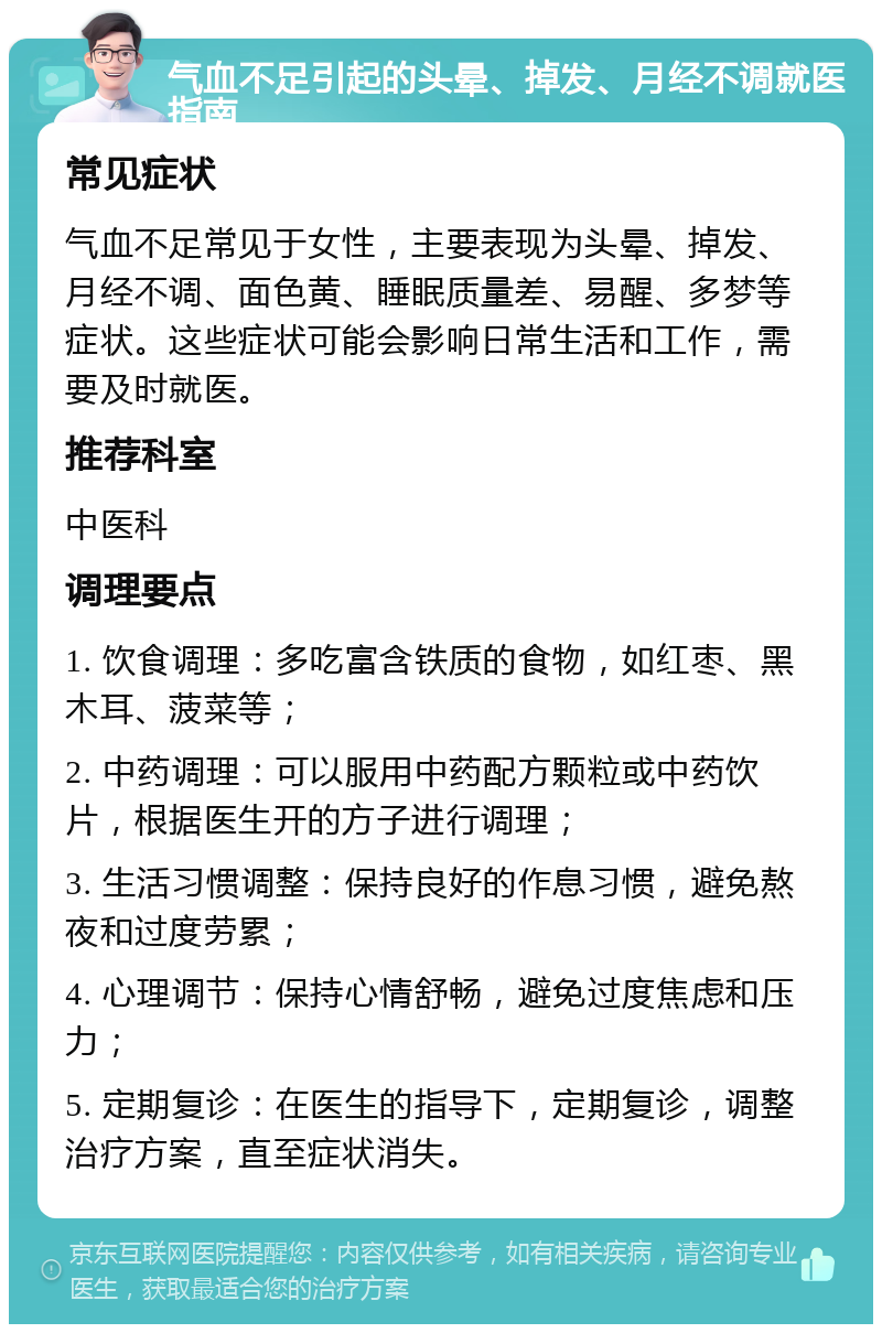 气血不足引起的头晕、掉发、月经不调就医指南 常见症状 气血不足常见于女性，主要表现为头晕、掉发、月经不调、面色黄、睡眠质量差、易醒、多梦等症状。这些症状可能会影响日常生活和工作，需要及时就医。 推荐科室 中医科 调理要点 1. 饮食调理：多吃富含铁质的食物，如红枣、黑木耳、菠菜等； 2. 中药调理：可以服用中药配方颗粒或中药饮片，根据医生开的方子进行调理； 3. 生活习惯调整：保持良好的作息习惯，避免熬夜和过度劳累； 4. 心理调节：保持心情舒畅，避免过度焦虑和压力； 5. 定期复诊：在医生的指导下，定期复诊，调整治疗方案，直至症状消失。