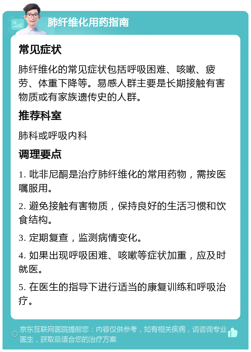 肺纤维化用药指南 常见症状 肺纤维化的常见症状包括呼吸困难、咳嗽、疲劳、体重下降等。易感人群主要是长期接触有害物质或有家族遗传史的人群。 推荐科室 肺科或呼吸内科 调理要点 1. 吡非尼酮是治疗肺纤维化的常用药物，需按医嘱服用。 2. 避免接触有害物质，保持良好的生活习惯和饮食结构。 3. 定期复查，监测病情变化。 4. 如果出现呼吸困难、咳嗽等症状加重，应及时就医。 5. 在医生的指导下进行适当的康复训练和呼吸治疗。