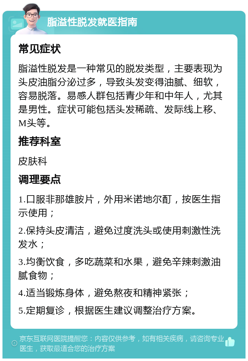 脂溢性脱发就医指南 常见症状 脂溢性脱发是一种常见的脱发类型，主要表现为头皮油脂分泌过多，导致头发变得油腻、细软，容易脱落。易感人群包括青少年和中年人，尤其是男性。症状可能包括头发稀疏、发际线上移、M头等。 推荐科室 皮肤科 调理要点 1.口服非那雄胺片，外用米诺地尔酊，按医生指示使用； 2.保持头皮清洁，避免过度洗头或使用刺激性洗发水； 3.均衡饮食，多吃蔬菜和水果，避免辛辣刺激油腻食物； 4.适当锻炼身体，避免熬夜和精神紧张； 5.定期复诊，根据医生建议调整治疗方案。