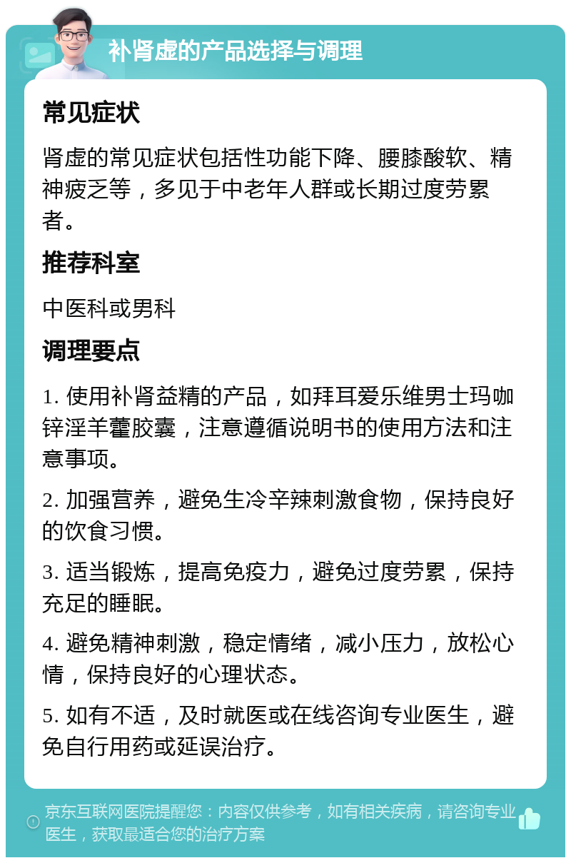 补肾虚的产品选择与调理 常见症状 肾虚的常见症状包括性功能下降、腰膝酸软、精神疲乏等，多见于中老年人群或长期过度劳累者。 推荐科室 中医科或男科 调理要点 1. 使用补肾益精的产品，如拜耳爱乐维男士玛咖锌淫羊藿胶囊，注意遵循说明书的使用方法和注意事项。 2. 加强营养，避免生冷辛辣刺激食物，保持良好的饮食习惯。 3. 适当锻炼，提高免疫力，避免过度劳累，保持充足的睡眠。 4. 避免精神刺激，稳定情绪，减小压力，放松心情，保持良好的心理状态。 5. 如有不适，及时就医或在线咨询专业医生，避免自行用药或延误治疗。