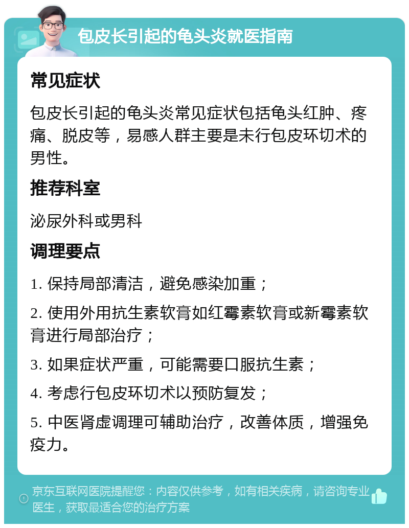 包皮长引起的龟头炎就医指南 常见症状 包皮长引起的龟头炎常见症状包括龟头红肿、疼痛、脱皮等，易感人群主要是未行包皮环切术的男性。 推荐科室 泌尿外科或男科 调理要点 1. 保持局部清洁，避免感染加重； 2. 使用外用抗生素软膏如红霉素软膏或新霉素软膏进行局部治疗； 3. 如果症状严重，可能需要口服抗生素； 4. 考虑行包皮环切术以预防复发； 5. 中医肾虚调理可辅助治疗，改善体质，增强免疫力。