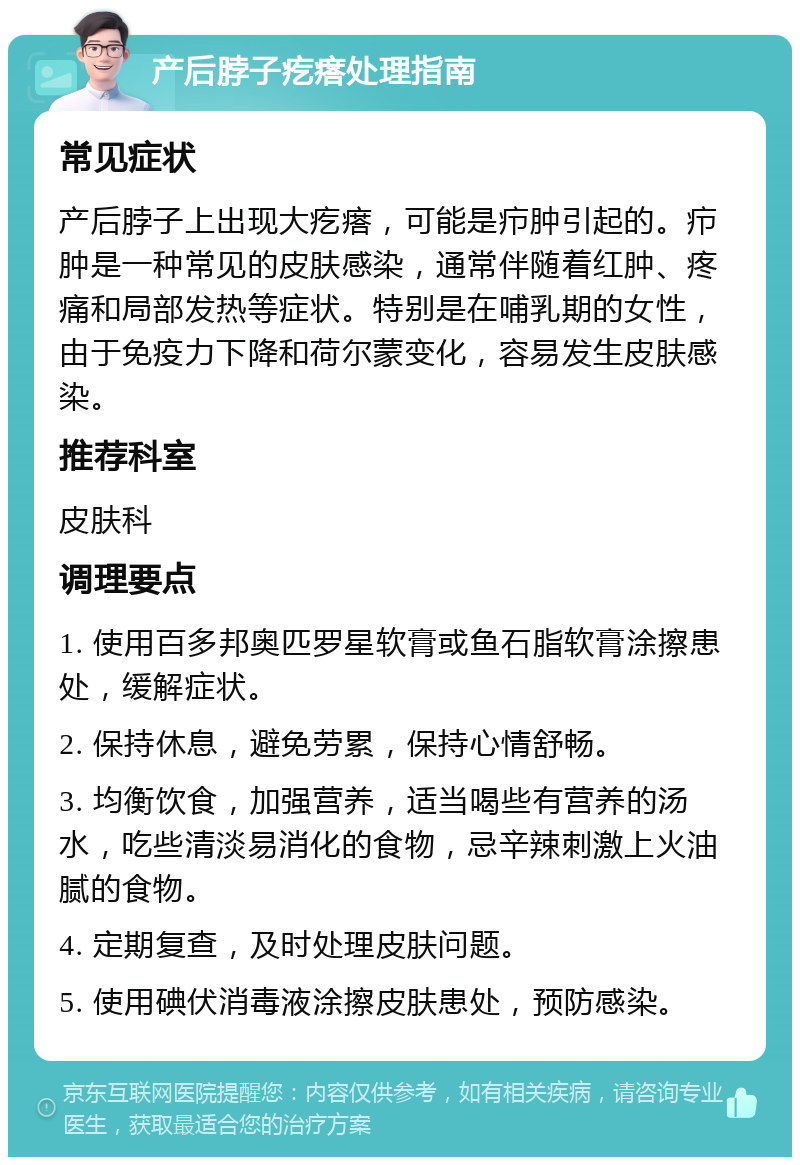 产后脖子疙瘩处理指南 常见症状 产后脖子上出现大疙瘩，可能是疖肿引起的。疖肿是一种常见的皮肤感染，通常伴随着红肿、疼痛和局部发热等症状。特别是在哺乳期的女性，由于免疫力下降和荷尔蒙变化，容易发生皮肤感染。 推荐科室 皮肤科 调理要点 1. 使用百多邦奥匹罗星软膏或鱼石脂软膏涂擦患处，缓解症状。 2. 保持休息，避免劳累，保持心情舒畅。 3. 均衡饮食，加强营养，适当喝些有营养的汤水，吃些清淡易消化的食物，忌辛辣刺激上火油腻的食物。 4. 定期复查，及时处理皮肤问题。 5. 使用碘伏消毒液涂擦皮肤患处，预防感染。