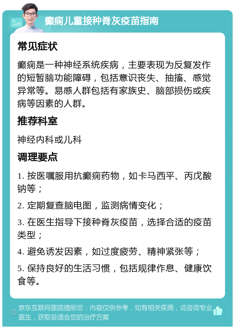 癫痫儿童接种脊灰疫苗指南 常见症状 癫痫是一种神经系统疾病，主要表现为反复发作的短暂脑功能障碍，包括意识丧失、抽搐、感觉异常等。易感人群包括有家族史、脑部损伤或疾病等因素的人群。 推荐科室 神经内科或儿科 调理要点 1. 按医嘱服用抗癫痫药物，如卡马西平、丙戊酸钠等； 2. 定期复查脑电图，监测病情变化； 3. 在医生指导下接种脊灰疫苗，选择合适的疫苗类型； 4. 避免诱发因素，如过度疲劳、精神紧张等； 5. 保持良好的生活习惯，包括规律作息、健康饮食等。