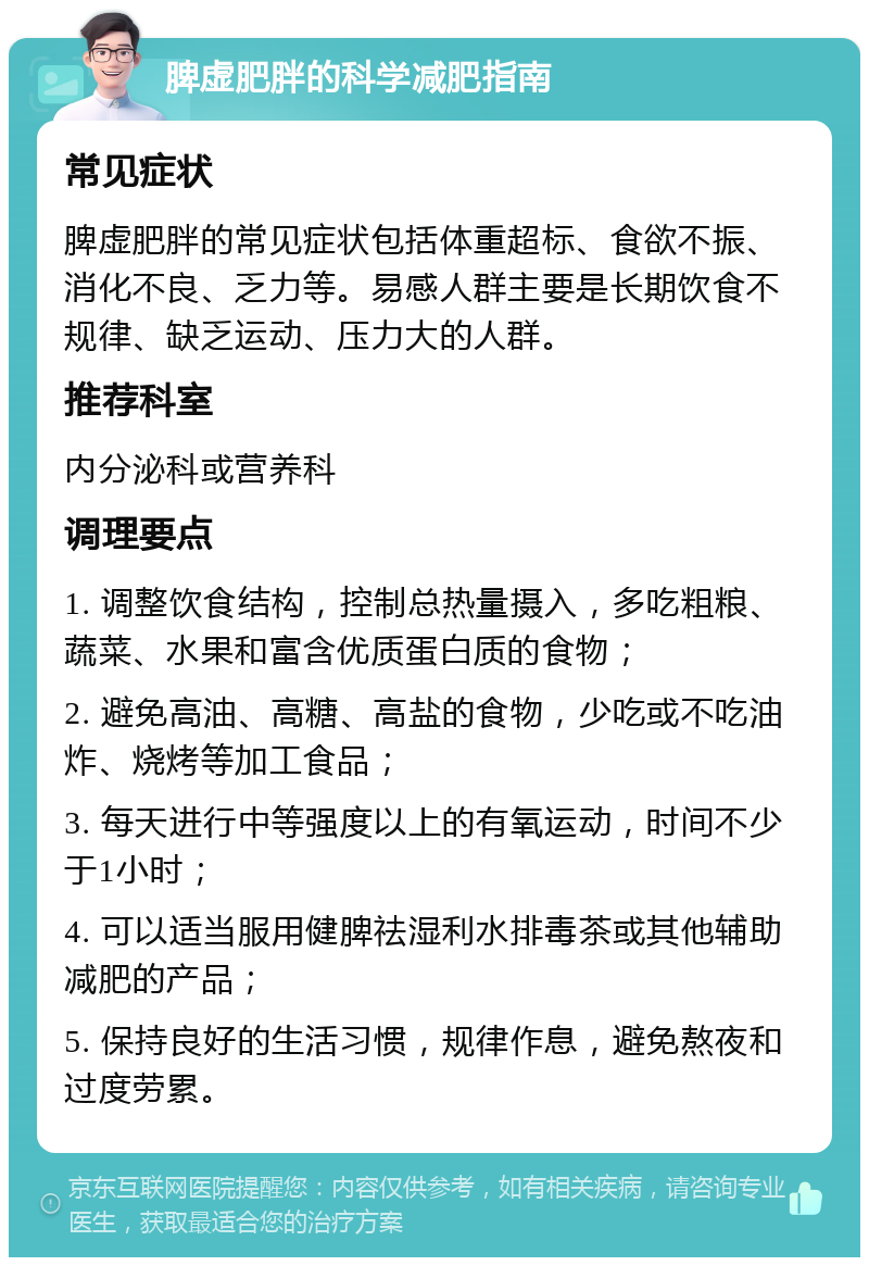 脾虚肥胖的科学减肥指南 常见症状 脾虚肥胖的常见症状包括体重超标、食欲不振、消化不良、乏力等。易感人群主要是长期饮食不规律、缺乏运动、压力大的人群。 推荐科室 内分泌科或营养科 调理要点 1. 调整饮食结构，控制总热量摄入，多吃粗粮、蔬菜、水果和富含优质蛋白质的食物； 2. 避免高油、高糖、高盐的食物，少吃或不吃油炸、烧烤等加工食品； 3. 每天进行中等强度以上的有氧运动，时间不少于1小时； 4. 可以适当服用健脾祛湿利水排毒茶或其他辅助减肥的产品； 5. 保持良好的生活习惯，规律作息，避免熬夜和过度劳累。