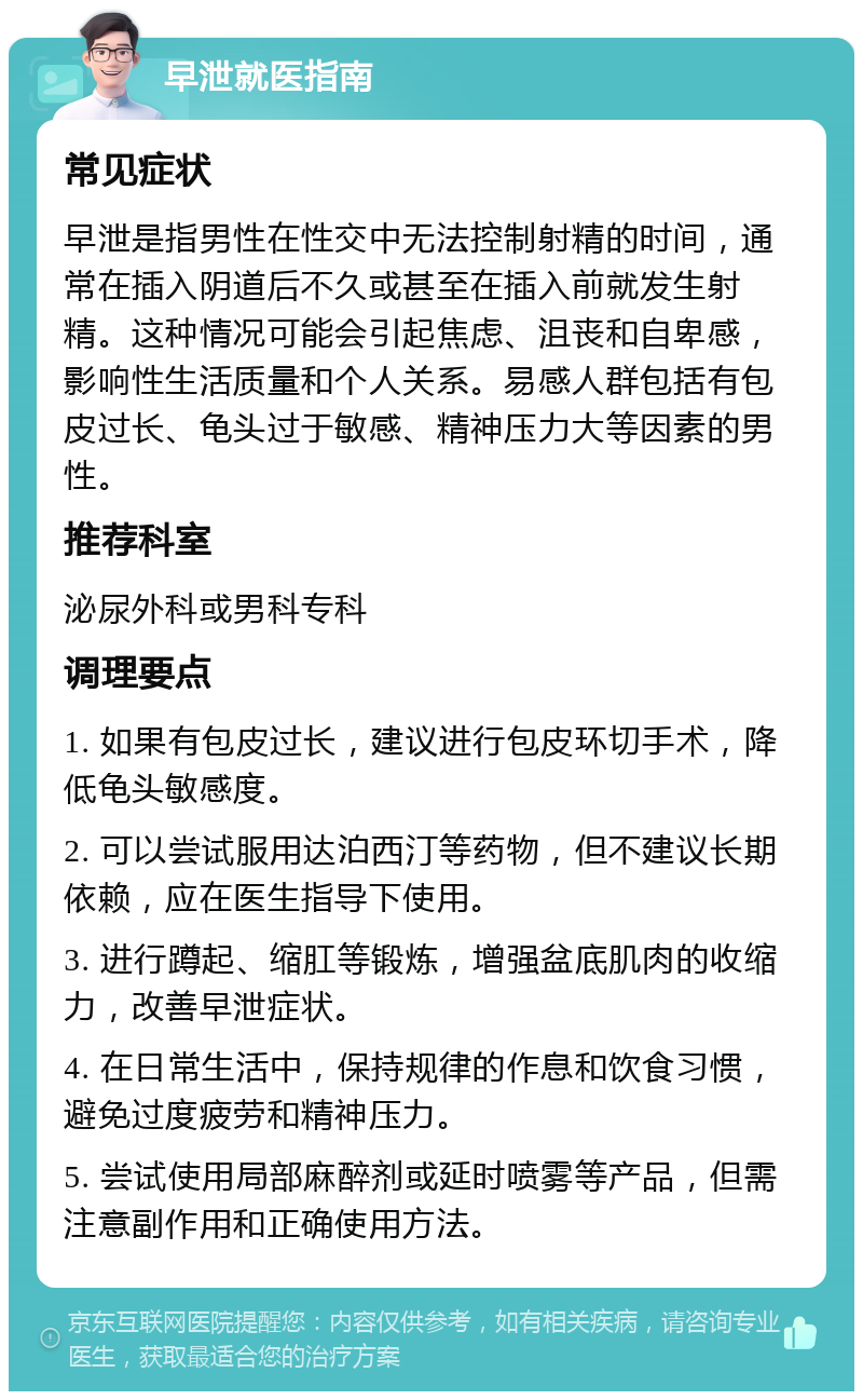 早泄就医指南 常见症状 早泄是指男性在性交中无法控制射精的时间，通常在插入阴道后不久或甚至在插入前就发生射精。这种情况可能会引起焦虑、沮丧和自卑感，影响性生活质量和个人关系。易感人群包括有包皮过长、龟头过于敏感、精神压力大等因素的男性。 推荐科室 泌尿外科或男科专科 调理要点 1. 如果有包皮过长，建议进行包皮环切手术，降低龟头敏感度。 2. 可以尝试服用达泊西汀等药物，但不建议长期依赖，应在医生指导下使用。 3. 进行蹲起、缩肛等锻炼，增强盆底肌肉的收缩力，改善早泄症状。 4. 在日常生活中，保持规律的作息和饮食习惯，避免过度疲劳和精神压力。 5. 尝试使用局部麻醉剂或延时喷雾等产品，但需注意副作用和正确使用方法。