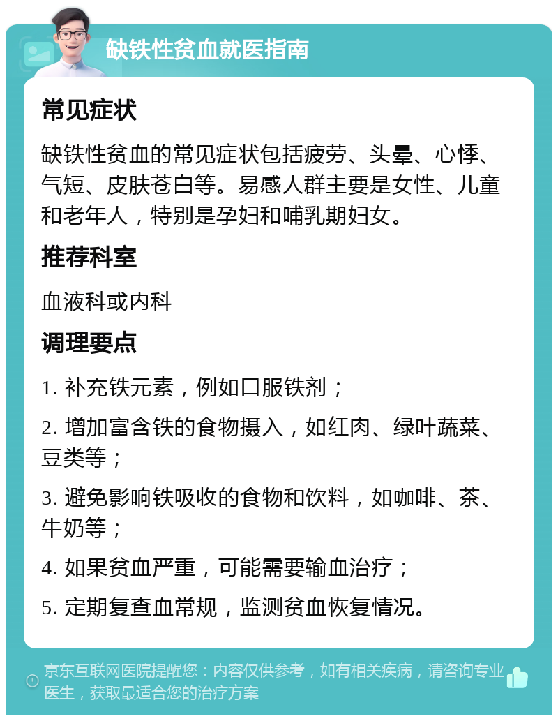 缺铁性贫血就医指南 常见症状 缺铁性贫血的常见症状包括疲劳、头晕、心悸、气短、皮肤苍白等。易感人群主要是女性、儿童和老年人，特别是孕妇和哺乳期妇女。 推荐科室 血液科或内科 调理要点 1. 补充铁元素，例如口服铁剂； 2. 增加富含铁的食物摄入，如红肉、绿叶蔬菜、豆类等； 3. 避免影响铁吸收的食物和饮料，如咖啡、茶、牛奶等； 4. 如果贫血严重，可能需要输血治疗； 5. 定期复查血常规，监测贫血恢复情况。