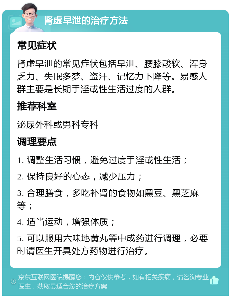 肾虚早泄的治疗方法 常见症状 肾虚早泄的常见症状包括早泄、腰膝酸软、浑身乏力、失眠多梦、盗汗、记忆力下降等。易感人群主要是长期手淫或性生活过度的人群。 推荐科室 泌尿外科或男科专科 调理要点 1. 调整生活习惯，避免过度手淫或性生活； 2. 保持良好的心态，减少压力； 3. 合理膳食，多吃补肾的食物如黑豆、黑芝麻等； 4. 适当运动，增强体质； 5. 可以服用六味地黄丸等中成药进行调理，必要时请医生开具处方药物进行治疗。