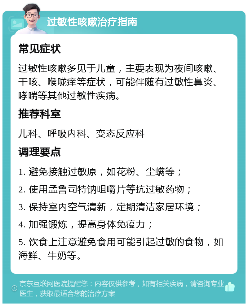 过敏性咳嗽治疗指南 常见症状 过敏性咳嗽多见于儿童，主要表现为夜间咳嗽、干咳、喉咙痒等症状，可能伴随有过敏性鼻炎、哮喘等其他过敏性疾病。 推荐科室 儿科、呼吸内科、变态反应科 调理要点 1. 避免接触过敏原，如花粉、尘螨等； 2. 使用孟鲁司特钠咀嚼片等抗过敏药物； 3. 保持室内空气清新，定期清洁家居环境； 4. 加强锻炼，提高身体免疫力； 5. 饮食上注意避免食用可能引起过敏的食物，如海鲜、牛奶等。